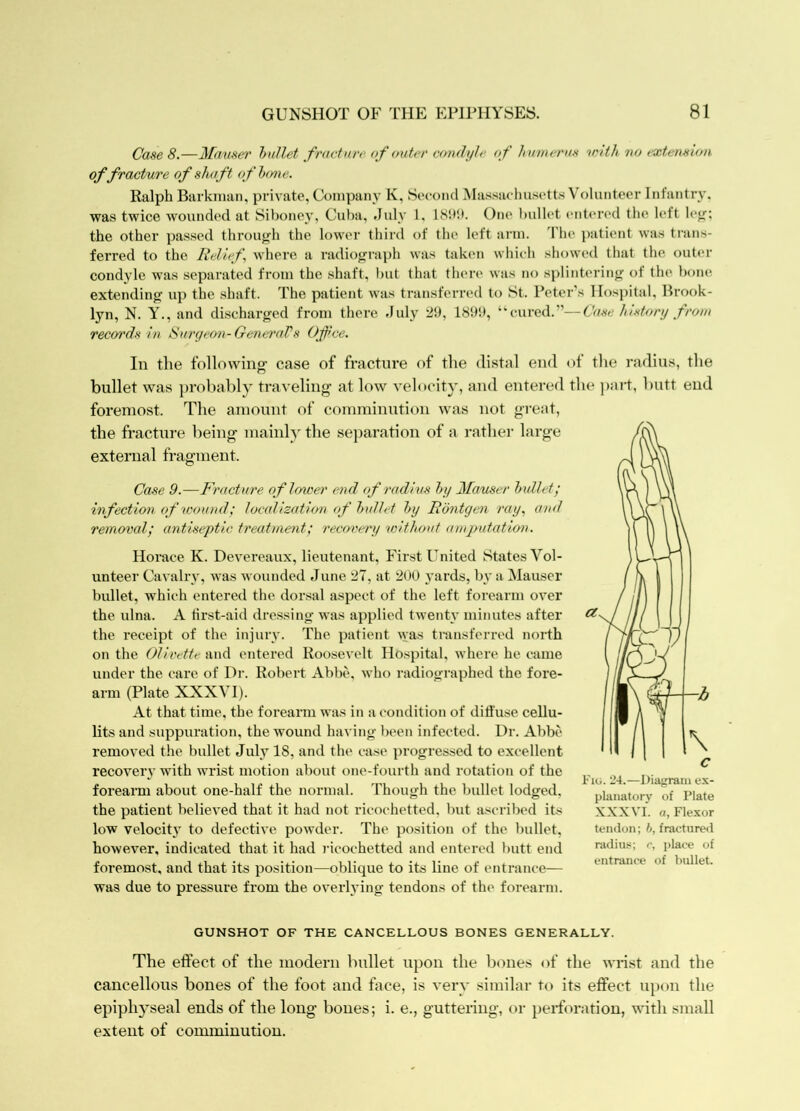 GUNSHOT OF THE EPIPHYSES. 81 Case 8.—Mauser hullet fracture of ouUu' condyle <f humcrun 'uuth no t'Xtei\sion of fracture of shaft oflxmc. Ralph Barknian, private, Company K. Second Massaclmsett.s Volunteer Infantry, was twice wounded at Siboney, Cuba, July 1, 18b!>. One bulh't enti'n'd the left !**<;; the other passed through the lower third of the left ai'in. d'he patient was trans- ferred to the Relief where a radiograph was taken which showed that the outer condyle was separated from the shaft, but that then' was no splintering of the bone extending up the shaft. The patient was transferred to St. Peter’s Hospital, Brook- lyn, N. y., and discharged from there July 2!), “cured.”—Case Inxtory from records in Surgeon-GentrnTs Office. In the following- case of fracture of the distal end of the radius, the bullet was j)robably traveling- at low velocity, and entered the ])art, butt end foremost. The amount of comminution was not great, the fracture being- mainly the sej)aration of a rather large external fragment. Case 9.—Fracture of lower end of radius hy 2fauser hxdlet; infection of wound; localization (f hullet hy Rontgen ray, and removal; antiseptic treatment; rec<yvery without amputatioix. Horace K. Devereaux, lieutenant. First United States Vol- unteer Cavalry, was wounded June 27, at 200 yards, by a Hauser bullet, which entered the dorsal aspect of the left forearm over the ulna. A tirst-aid dressing was applied twenty minutes after the receipt of the injury. The patient -vvas transferred north on the Olivette and entered Roosevelt Hospital, where he came under the care of Dr. Robert Abbe, who radiographed the fore- arm (Plate XXXVI). At that time, the forearm was in at-ondition of diffuse cellu- lits and suppuration, the wound having been infected. Dr. Abbe removed the bullet July 18, and the ca.se progressed to excellent recover}' with wrist motion about one-fourth and rotation of the forearm about one-half the normal. Though the bullet lodged, the patient believed that it had not ricochetted, but ascribed its low velocity to defective powder. The position of the bullet, however, indicated that it had j-icochetted and entered l)utt end foremost, and that its position—oblique to its line of entrance— was due to pressure from the overlying tendons of the forearm. Fig. 24.^—Diagram ex- planatory of Plate XXXVI. a, Flexor tendon; b, fractured radius; /•, place of entrance of bullet. GUNSHOT OF THE CANCELLOUS BONES GENERALLY. The effect of the modem bullet upon the bones of the wrist and the cancellous bones of the foot and face, is very similar to its effect u})on the epiphj^seal ends of the long bones; i. e., guttering, or perforation, with small extent of cormniuutiou.