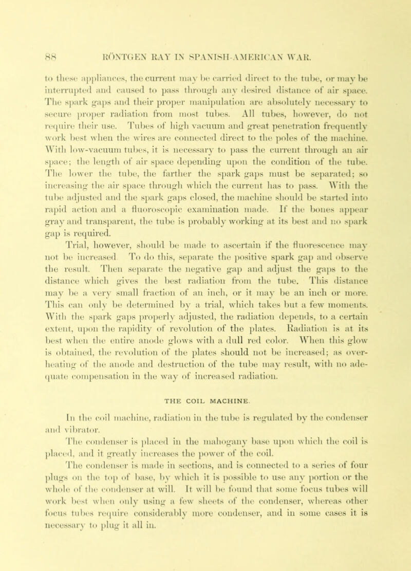 to tlu'sc :i|i|)li;in<-t*s, tlio current may l)c cai-ric(l direct to the tube, or may he iutei'rupted and caused to pass tliroii^li aiiv desired distance of’ air space, ddie spark f^aps and their j)roj)er manijjulatioii are al).sohitelv neces.sarv to stH’ure j)roper radiation from most tid)es. All tubes, however, do not re(piire tluMi' use. Tubes of hi<rh vacuum and <rreat penetration frecpientlv work best when the wires ai’e connected direct to the poles of the machine. \Vith hiw-vacuum tubes, it is neces.sarv to ])ass the cuiTeiit throuj^h an air space; the lenjifth of air space depending upon the condition of the tube. Tlu' lower the tube, the farther the spai'k <raps must be separated; .so increasing- the air space thronj^h which the current has to pa.ss. With the lnb(* adjusted and the spark ^’aps closed, the machine should be started into rapid action and a finoroscopic examination made. If the bones apj>ear e-ray and transparent, the tube is probably working at its best and no spark g-aj) is retpiired. Trial, however, should Ik* made to ascertain if the fluorescence mav not be increase<l do this, separate the ])ositive spark gap and observe the result. Then .se))arate the negative gap and adjust the gaj)s to the distance which gives the best radiation from the tube. This distance may be a very small fraction of an inch, or it may be an inch or more. This can only be determined by a trial, which takes but a few monient.s. With the spark gaj)s proj)erly adjusted, the radiation depends, to a cei-tain extent, upon the rapidity of revolution of the })lates. Kadiation is at its best when the entire anodes glows with a dull red color. ^Vhen this glow is obtained, the i-evolntion of the })lates should not l)e increased; as t>ver- heating of the aiutde and destruction of the tube may result, with no ade- (piate compensation in the 'vay of iiu'reased radiation. THE COIL MACHINE. In tin* coil machine, radiation in the tube is regulated by the conden.ser and vibrator. 'I'he condense*!- is placed in the mahogany ba.se upon which the coil is placed, and it greatly increases the power of the coil. d’ho <‘ond(*nser is made in .sections, and is connected to a .series of four ))lngs on the top of base, by which it is pttssible to use* any portiein e)r the wlnde of the e-onde*nser at will. It will be* found that se>nie feicus tubes will work lte*st whe*n only using a few slu*ets etf the cemdenser, where*as eether feK’Us tnbe*s reepiire* e*onsielerably more cenideii.ser, aiiel in some cases it is iiece.s.sary to plug it all in.