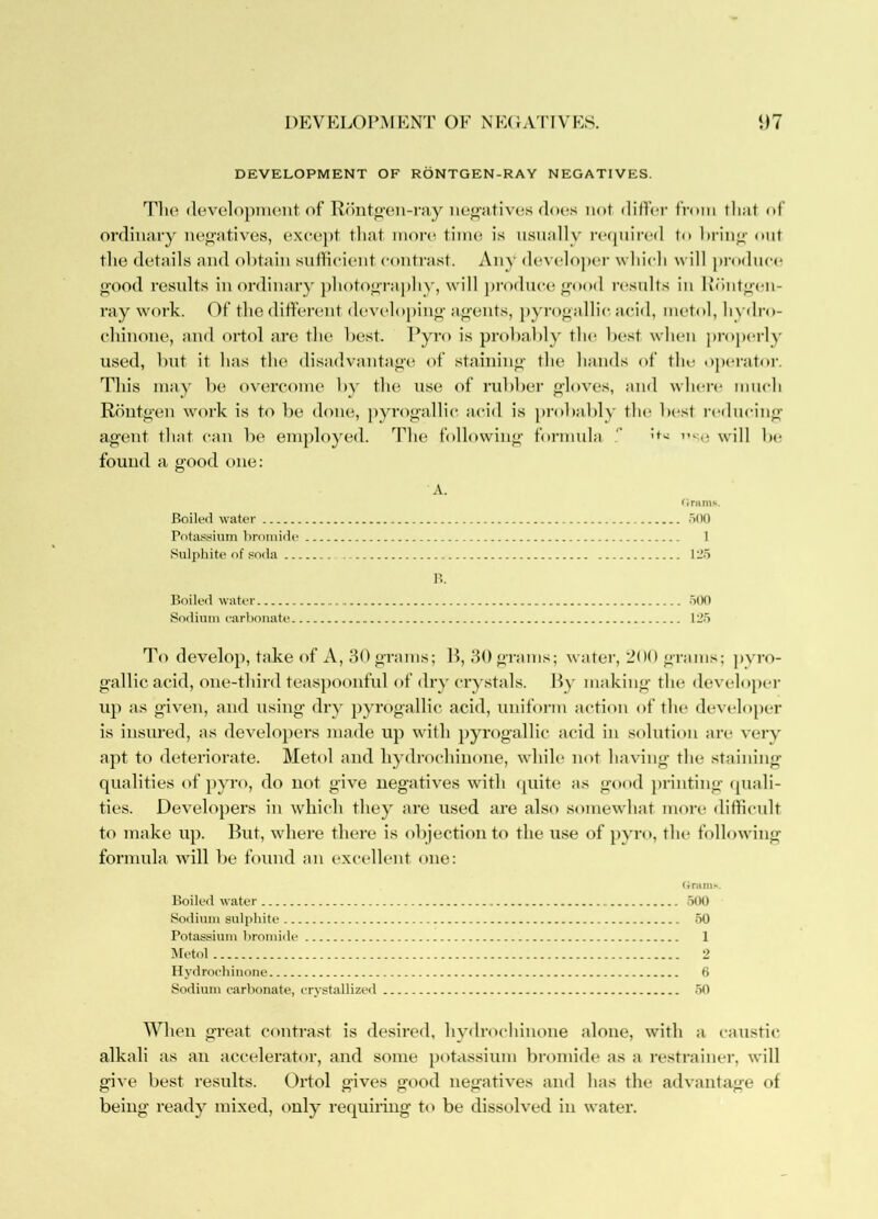 DEVKLOPMKNT OF NF(FVnVFS. t)7 DEVELOPMENT OF RONTGEN-RAY NEGATIVES. Tlie (levclopiuont of R()nto-tm-ray iiej2;’ativos does not differ from that of ordinary negatives, exce])t that inon^ time is nsnally recjnired to hrin^- ont tlie details and obtain sntHeient contrast. Any develojier wliicli will produce o-ood results inordinary photo<)’raj)hy, will j)i-odnce ^ood n^snlts in lu)nt<>cn- ray work. Of the ditf'erent developin<>- accents, pyrof»allic acid, metol, h vilro- chinone, and ortol are the best. I’yro is probably th(^ b(\st when properly used, but it has the disadvantaf>-e of staiiiino- the hands of the «)peratoi'. This may be overcome by the use of rubber o-h)ves, and wlaa’i* mnch Rontg’en work is to be done, jiyrojifallic. acid is probably tlm best l•(*(lucin^ agent that can be employed. The following formnla '' os<3 \vill be found a good one: A. Orams. Boiled \s'ater oOO Potas.«iuin bromide 1 Sulphite of soda 12.5 n. Boiled water .500 Sodium carbonate 125 To develop, take of A, 30 grams; R, 30gnnns; water, 200 grams; ])vro- gallic acid, one-third teaspoonful of dry crystals. Ry making the developer up as given, and using dry pyrogallic acid, uniform action of the developer is insured, as developers made up with pyrogallic acid in solution are very apt to deteriorate. Metol and hydrochiiione, while not having the staining qualities of pyro, do not give negatives with tpiite tts good printing ([uali- ties. Developers in which they are used are also somewhat more diflicult to make up. Rut, where there is objection to the use of pyro, the following formula will be found an excellent one: (ininis. Boiled water .5tM) Sodium sulphite .50 Potassium bromide 1 IMetol 2 Hydrochiiione 6 Sodium carbonate, crystallized .50 When great contrast is desired, hydrochiiione alone, with a caustic alkali as an accelerator, and some potassium bromide as a restrainer, will give best results. Ortol gives good negatives and 1ms the advantag'e of being ready mixed, only requinng t<* be dissolved in water.