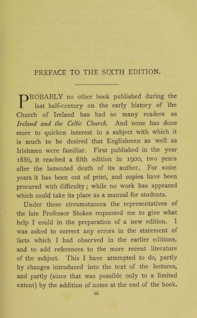 PREFACE TO THE SIXTH EDITION. PROBABLY no other book published during the last half-century on the early history of the Church of Ireland has had so many readers as Ireland and the Celtic Church. And none has done more to quicken interest in a subject with which it is much to be desired that Englishmen as well as Irishmen were familiar. First published in the year 1886, it reached a fifth edition in 1900, two years after the lamented death of its author. For some years it has been out of print, and copies have been procured with difficulty; while no work has appeared which could take its place as a manual for students. Under these circumstances the representatives of the late Professor Stokes requested me to give what help I could in the preparation of a new edition. I was asked to correct any errors in the statement of facts which I had observed in the earlier editions, and to add references to the more recent literature of the subject. This I have attempted to do, partly by changes introduced into the text of the lectures, and partly (since that was possible only to a limited extent) by the addition of notes at the end of the book.