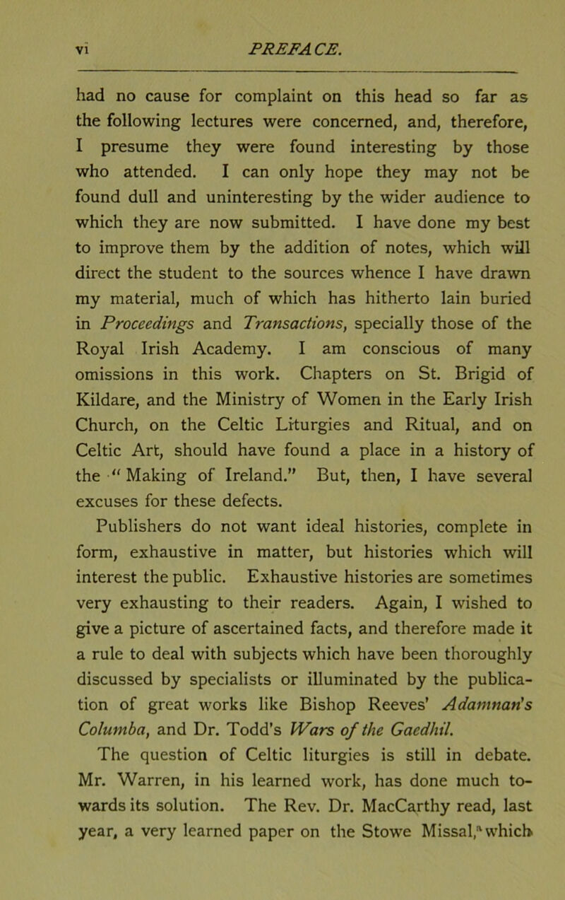 had no cause for complaint on this head so far as the following lectures were concerned, and, therefore, I presume they were found interesting by those who attended. I can only hope they may not be found dull and uninteresting by the wider audience to which they are now submitted. I have done my best to improve them by the addition of notes, which will direct the student to the sources whence I have drawn my material, much of which has hitherto lain buried in Proceedings and Transactions, specially those of the Royal Irish Academy. I am conscious of many omissions in this work. Chapters on St. Brigid of Kildare, and the Ministry of Women in the Early Irish Church, on the Celtic Liturgies and Ritual, and on Celtic Art, should have found a place in a history of the “ Making of Ireland.” But, then, I have several excuses for these defects. Publishers do not want ideal histories, complete in form, exhaustive in matter, but histories which will interest the public. Exhaustive histories are sometimes very exhausting to their readers. Again, I wished to give a picture of ascertained facts, and therefore made it a rule to deal with subjects which have been thoroughly discussed by specialists or illuminated by the publica- tion of great works like Bishop Reeves’ Adantnan's Columba, and Dr. Todd’s Wars of the Gaedhil. The question of Celtic liturgies is still in debate. Mr. Warren, in his learned work, has done much to- wards its solution. The Rev. Dr. MacCarthy read, last year, a very learned paper on the Stowe Missal,1'which