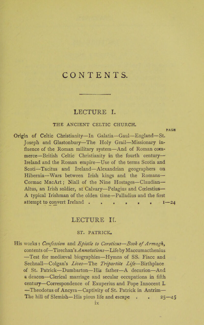 CONTENTS. LECTURE I. THE ANCIENT CELTIC CHURCH. PAGB Origin of Celtic Christianity—In Galatia—Gaul—England—St. Joseph and Glastonbury—The Holy Grail—Missionary in- fluence of the Roman military system—And of Roman com- merce—British Celtic Christianity in the fourth century— Ireland and the Roman empire—Use of the terms Scotia and Scoti—Tacitus and Ireland—Alexandrian geographers on Hibernia—Wars between Irish kings and the Romans— Cormac MacArt; Niall of the Nine Hostages—Claudian— Altus, an Irish soldier, at Calvary—Pelagius and Coelestius— A typical Irishman of the olden time—Palladius and the first attempt to convert Ireland ...... I—24 LECTURE It. ST. PATRICK. His works: Confession and Epistle to Coroticus—Book of Armagh, contents of—Tirechan’s Annotations—Life by Maccumacthenius —Test for mediaeval biographies—Hymns of SS. Fiacc and Sechnall—Colgan’s Lives—The Tripartite Life—Birthplace of St. Patrick—Dumbarton—His father—A decurion—And a deacon—Clerical marriage and secular occupations in fifth century—Correspondence of Exuperius and Pope Innocent L —Theodotus of Ancyra—Captivity of St. Patrick in Antrim— The hill of Slemish—Plis pious life and escape . . 25—45