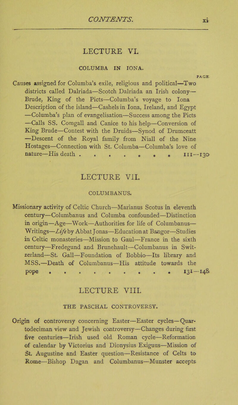 LECTURE VI. COLUMBA IN IONA. PAGE. Causes assigned for Columba’s exile, religious and political—Two districts called Dalriada—Scotch Dalriada an Irish colony— Brude, King of the Piets—Columba’s voyage to Iona Description of the island—Cashels in Iona, Ireland, and Egypt —Columba’s plan of evangelisation—Success among the Piets —Calls SS. Comgall and Canice to his help—Conversion of King Brude—Contest with the Druids—Synod of Drumceatt —Descent of the Royal family from Niall of the Nine Hostages—Connection with St. Columba—Columba’s love of nature—His death ....... in—130 LECTURE VII. COLUMBANUS. Missionary activity of Celtic Church—Marianus Scotus in eleventh century—Columbanus and Columba confounded—Distinction in origin—Age—Work—Authorities for life of Columbanus— Writings—Life by Abbat Jonas—Educationat Bangor—Studies in Celtic monasteries—Mission to Gaul—France in the sixth century—Fredegund and Brunehault—Columbanus in Swit- zerland—St. Gall—Foundation of Bobbio—Its library and MSS.—Death of Columbanus—His attitude towards the pope ......... 131 14^ LECTURE VIII. THE PASCHAL CONTROVERSY. Origin of controversy concerning Easter—Easter cycles—Quar- todeciman view and Jewish controversy—Changes during first five centuries—Irish used old Roman cycle—Reformation of calendar by Victorius and Dionysius Exiguus—Mission of St. Augustine and Easter question—Resistance of Celts to Rome—Bishop Dagan and Columbanus—Munster accepts