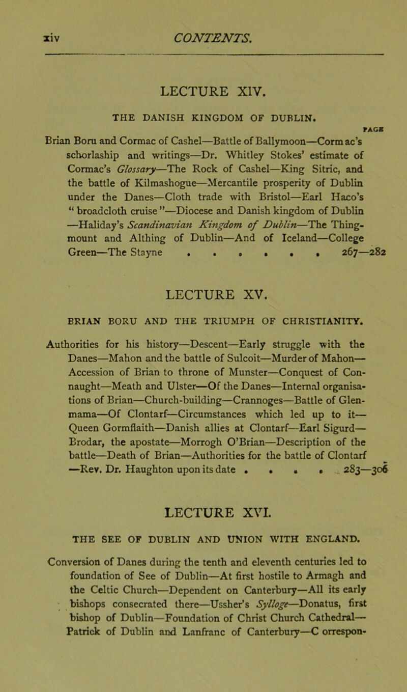 LECTURE XIV. THE DANISH KINGDOM OF DUBLIN. rAGB Brian Born and Cormac of Cashel—Battle of Ballymoon—Cormac’s schorlaship and writings—Dr. Whitley Stokes’ estimate of Cormac’s Glossary—The Rock of Cashel—King Sitric, and the battle of Kilmashogue—Mercantile prosperity of Dublin under the Danes—Cloth trade with Bristol—Earl Haco’s “ broadcloth cruise ”—Diocese and Danish kingdom of Dublin —Haliday’s Scandinavian Kingdom of Dublin—The Thing- mount and Althing of Dublin—And of Iceland—College Green—The Stayne ...... 267—282 LECTURE XV. BRIAN BORU AND THE TRIUMPH OF CHRISTIANITY. Authorities for his history—Descent—Early struggle with the Danes—Mahon and the battle of Sulcoit—Murder of Mahon— Accession of Brian to throne of Munster—Conquest of Con- naught—Meath and Ulster—Of the Danes—Internal organisa- tions of Brian—Church-building—Crannoges—Battle of Glen- mama—Of Clontarf—Circumstances which led up to it— Queen Gormflaith—Danish allies at Clontarf—Earl Sigurd— Brodar, the apostate—Morrogh O’Brian—Description of the battle—Death of Brian—Authorities for the battle of Clontarf —Rev. Dr. Haughton upon its date .... .... 283—306 LECTURE XVI. THE SEE OF DUBLIN AND UNION WITH ENGLAND. Conversion of Danes during the tenth and eleventh centuries led to foundation of See of Dublin—At first hostile to Armagh and the Celtic Church—Dependent on Canterbury—All its early bishops consecrated there—Ussher’s Sylloge—Donatus, first bishop of Dublin—Foundation of Christ Church Cathedral— Patrick of Dublin and Lanfranc of Canterbury—C orrespon-