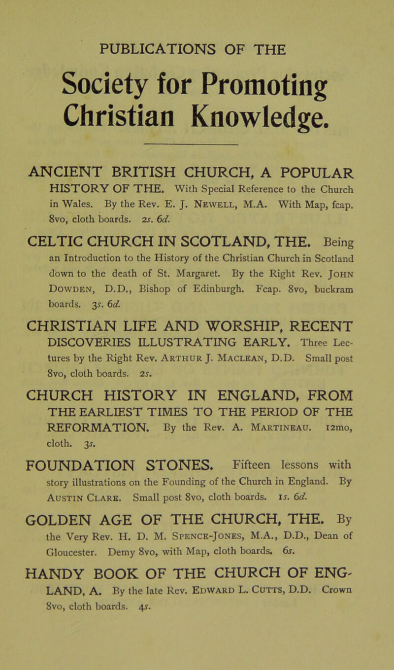 PUBLICATIONS OF THE Society for Promoting Christian Knowledge. ANCIENT BRITISH CHURCH, A POPULAR HISTORY OF THE. With Special Reference to the Church in Wales. By the Rev. E. J. Newell, M.A. With Map, fcap. 8vo, cloth boards, zs. 6d. CELTIC CHURCH IN SCOTLAND, THE. Being an Introduction to the History of the Christian Church in Scotland down to the death of St. Margaret. By the Right Rev. John Dowden, D.D., Bishop of Edinburgh. Fcap. 8vo, buckram boards. 35. 6d. CHRISTIAN LIFE AND WORSHIP, RECENT DISCOVERIES ILLUSTRATING EARLY. Three Lec- tures by the Right Rev. Arthur J. Maclean, D.D. Small post 8vo, cloth boards. 2s. CHURCH HISTORY IN ENGLAND, FROM THE EARLIEST TIMES TO THE PERIOD OF THE REFORMATION. By the Rev. A. Martineau. i2mo, cloth. 3A FOUNDATION STONES. Fifteen lessons with story illustrations on the Founding of the Church in England. By Austin Clare. Small post 8vo, cloth boards, ir. 6d. GOLDEN AGE OF THE CHURCH, THE. By the Very Rev. H. D. M. Spence-Jones, M.A., D.D., Dean of Gloucester. Demy 8vo, with Map, cloth boards. 6s. HANDY BOOK OF THE CHURCH OF ENG- LAND. A. By the late Rev. Edward L. Cutts, D.D. Crown 8vo, cloth boards. 41.