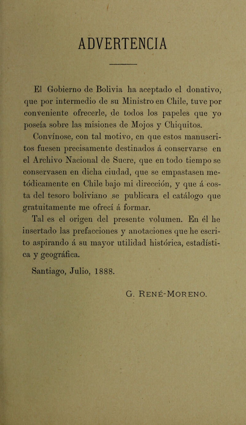 ADVERTENCIA El Gobierno de Bolivia lia aceptado el donativo, que por intermedio de su Ministro en Chile, tuve por conveniente ofrecerle, de todos los papeles que yo poseía sobre las misiones de Mojos y Chiquitos. Convínose, con tal motivo, en que estos manuscri- tos fuesen precisamente destinados á conservarse en el Archivo Nacional de Sucre, que en todo tiempo se conservasen en dicha ciudad, que se empastasen me- tódicamente en Chile bajo mi dirección, y que á cos- ta del tesoro boliviano se ¡lublicara el catálogo que gratuitamente me ofrecí á formar. Tal es el origen del presente volumen. En él he insertado las prefacciones y anotaciones que he escri- to aspirando á su mayor utilidad histórica, estadísti- ca y geográfica. Santiago, Julio, 1888. G. René-Moreno. I