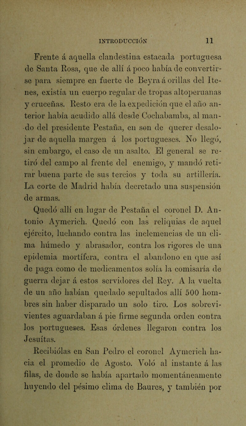 Frente á aquella clandestina estacada portuguesa de Santa Rosa, que de allí á poco había de convertir- se para siempre en fuerte de Beyra á orillas del Ite- nes, existía un cuerpo regular de tropas altoperuanas y cruceñas. Resto era de la expedición que el año an- terior había acudido allá desde Cochabamba, al maii- • do del presidente Pestaña, en son de querer desalo- jar de aquella margen á los portugueses. No llegó, sin embargo, el caso de un asalto. El general se re- tiró del campo al frente del enemigo, j mandó reti- rar buena parte de sus tercios y toda su artillería. La corte de Madrid había decretado una suspensión de armas. Quedó allí en lugar de Pestaña el coronel D. An- tonio Aymerich. Quedó con las reliquias de aquel ejército, luchando contra las inclemencias de un cli- ma húmedo y abrasador, contra los rigores de una epidemia mortífera, contra el abandono en que así de paga como de medicamentos solía la comisaría de guerra dejar á estos servidores del Rey. A la vuelta de un año habían quedado sepultados allí 500 hom- bres sin haber disparado un solo tiro. Los sobrevi- vientes aguardaban á pie firme segunda orden contra los portugueses. Esas órdenes llegaron contra los Jesuítas. Recibiólas en San Pedro el coronel Aymerich ha- cia el promedio de Agosto. Voló al instante á las filas, de donde se había apartado momentáneamente huyendo del pésimo clima de Baures, y también por