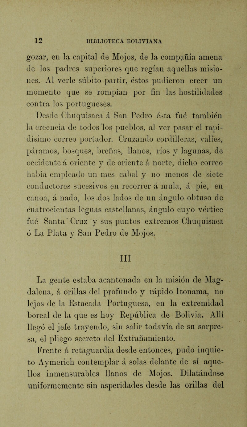 gozar, en la capital ele Mojos, de la compíiñía amena de los padres superiores que regían aquellas misio- nes. Al verle súbito partir, éstos pudieron creer un momento que se rompían por fin las hostilidades contra los portugueses. Desde Cliuquisaca á San Pedro ésta fué también la creencia de todos los pueblos, al ver pasar el rapi- dísimo correo portador. Cruzando cordilleras, valles, páramos, bosques, breñas, llanos, ríos y lagunas, de occidente á oriente y de oriente á norte, dicho correo había empleado un mes cabal y no menos de siete conductores sucesivos en recorrer á muía, á pie, en canoa, á nado, lósalos lados de un ángulo obtuso de cuatrocientas leguas castellanas, ángulo cuyo vértice fué Santa* Cruz y sus puntos extremos Cliuquisaca ó La Plata y San Pedro de Mojos. III La gente estaba acantonada en la misión de Mag- O O dalena, á orillas del profundo y rápido Itonama, no lejos de la Estacada Portuguesa, en la extremidad boreal de la que es hoy República de Bolivia. Allí llegó el jefe trayendo, sin salir todavía de su sorpre- sa, el pliego secreto del Extrañamiento. Frente á retaguardia desde entonces, pudo inquie- to Aymerich contemplar á solas delante de sí aque- llos inmensurables llanos de Mojos. Dilatándose uniformemente sin asperidades desde las orillas del