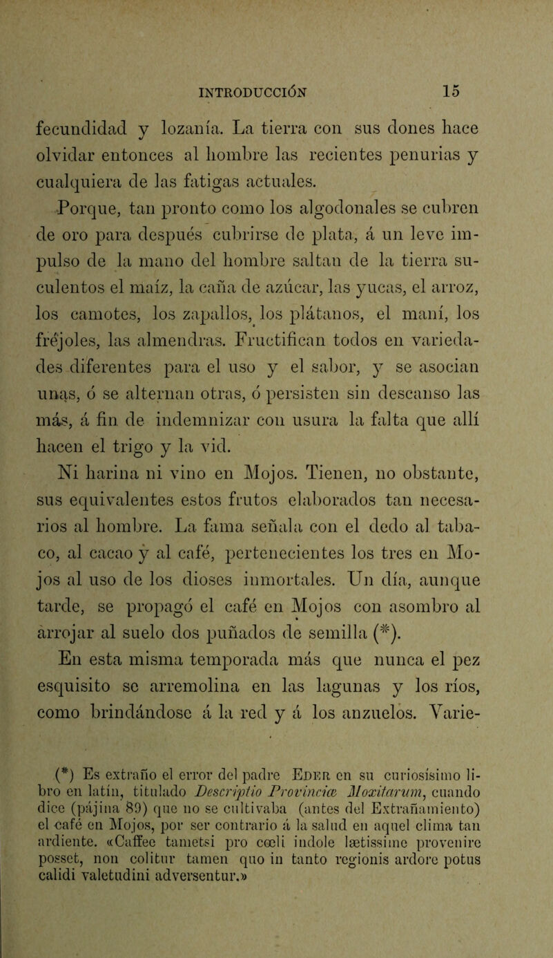 fecundidad v lozanía. La tierra con sus dones hace «/ olvidar entonces al liombre las recientes penurias y cualquiera de las fatigas actuales. Porque, tan pronto como los algodonales se cubren de oro para después cubrirse de piaba, á un leve im- pulso de la mano del liombre saltan de la tierra su- culentos el maíz, la caña de azúcar, las }uicas, el arroz, los camotes, los zapcdlos, los plátanos, el maní, los fréjoles, las almendras. Fructifican todos en varieda- des diferentes para el uso y el sabor, y se asocian unas, ó se alternan otras, ó persisten sin descanso las más, á fin de indemnizar con usura la falta que allí hacen el trigo y la vid. Ni harina ni vino en Mojos. Tienen, no obstante, sus equivalentes estos Lutos elaborados tan necesa- rios al hombre. La fama señala con el dedo al taba- co, al cacao y al café, pertenecientes los tres en Mo- jos al uso de los dioses inmortales. Un día, aunque tarde, se propagó el café en Mojos con asombro al arrojar al suelo dos puñados de semilla En esta misma temporada más que nunca el pez esquisito se arremolina en las lagunas y los ríos, como brindándose á la red y á los anzuelos. Varie- (*) (*) Es extraño el error del padre Eder en su curiosísimo li- bro en latín, titulado Descriptio Provimm Moxitariim^ cuando dice (pajina 89) que no se cultivaba (antes del Extrañamiento) el oafé en Mojos, por ser contrario á la salud en aquel clima tan ardiente. «Caffee tanietsi pro cocli Índole laetissime provenire posset, non colitur tamen quo in tanto regionis ardore potus calidi valetudini adversentur,»
