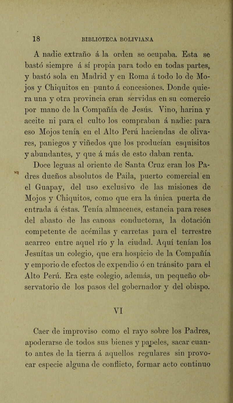 A nadie extraño á la orden se ocupaba. Esta se bastó siempre á sí propia para todo en todas partes, y bastó sola en Madrid y en Roma á todo lo de Mo- jos y Chiquitos en punto á concesiones. Donde quie- ra una y otra provincia eran servidas en su comercio por mano de la Compañía de Jesús. Vino, harina y aceite ni para el culto los compraban á nadie: para eso Mojos tenía en el Alto Perú haciendas de oliva- res, paniegos y viñedos que los producían esquisitos y abundantes, y que á más de esto daban renta. Doce leguas al oriente de Santa Cruz eran los Pa- dres dueños absolutos de Paila, puerto comercial en el Guapay, del uso exclusivo de las misiones de Mojos y Chiquitos, como que era la única puerta de entrada á éstas. Tenía almacenes, estancia para reses del abasto de las canoas conductoras, la dotación competente de acémilas y carretas para el terrestre acarreo entre aquel río y la ciudad. Aquí tenían los Jesuítas un colegio, que era liospicio de la Compañía y emporio de efectos de expendio ó en tránsito para el Alto Perú. Era este colegio, además, un pequeño ob- servatorio de los pasos del gobernador y del obispo. VI Caer de improviso como el rayo sobre los Padres, apoderarse de todos sus bienes j paj^eles, sacar cuan- to antes de la tierra á aquellos regulares sin provo- car especie alguna de conflicto, formar acto continuo