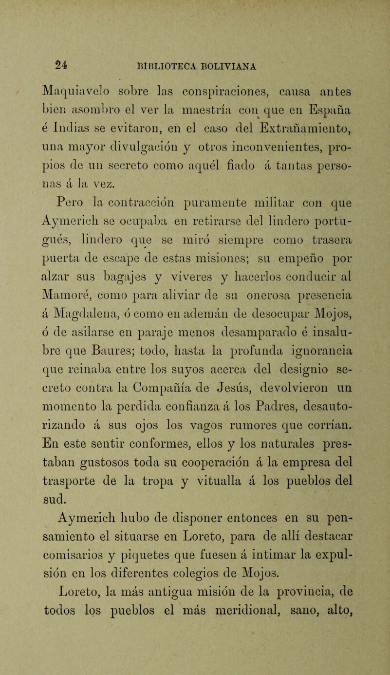 Maqiiiavelo sobre las conspiraciones, causa antes bien asom])ro el ver la maestría con que en España é Indias se evitaron, en el caso del Extrañamiento, una mayor divulgación y otros inconvenientes, pro- pios de un secreto como aquél fiado á tantas perso- nas á la vez. Pero la contracción puramente militar con que Aymericli se ocupaba en retirarse del lindero portu- gués, lindero Cjue se miró siempre como trasera puerta de escape de estas misiones; su empeño por alzar sus bagajes y víveres y hacerlos conducir al Mamoré, como para aliviar de su onerosa presencia á Magdalena, ó como en ademán de desocupar Mojos, ó de asilarse en paraje menos desamparado é insalu- bre que Baures; todo, hasta la profunda ignorancia que reinaba entre los suyos acerca del designio se- creto contra la Compañía de Jesús, devolvieron un momento la perdida confianza á los Padres, desauto- rizando á sus ojos los vagos rumores que corrían. En este sentir conformes, ellos y los naturales pres- taban gustosos toda su cooperación á la empresa del trasporte de la tropa y vitualla á los pueblos del sud. Aymerich hubo de disponer entonces en su pen- samiento el situarse en Loreto, para de allí destacar comisarios y piquetes que fuesen á intimar la expul- sión en los diferentes colegios de Mojos. Loreto, la más antigua misión de la provincia, de todos los pueblos el más meridional, sano, alto,