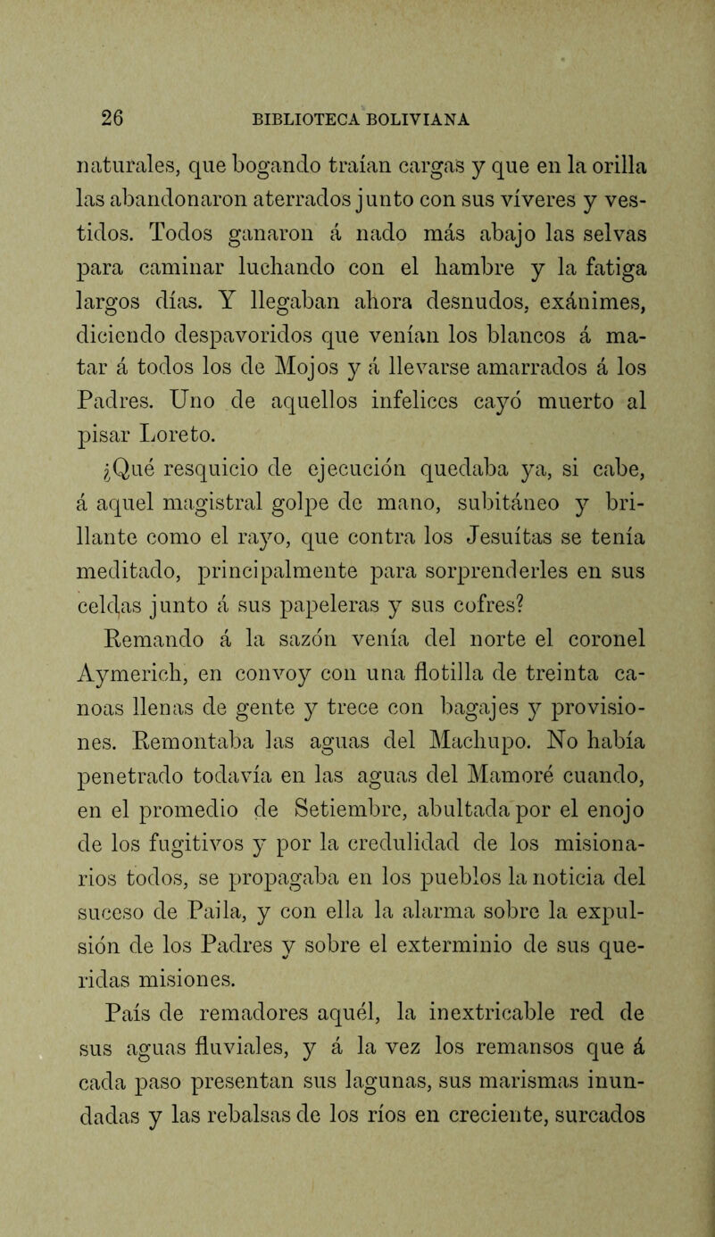 naturales, que bogando traían cargas y que en la orilla las abandonaron aterrados junto con sus víveres y ves- tidos. Todos ganaron á nado más abajo las selvas para caminar luchando con el hambre y la fatiga largos días. Y llegaban ahora desnudos, exánimes, diciendo despavoridos que venían los blancos á ma- tar á todos los de Mojos y á llevarse amarrados á los Padres. Uno de aquellos infelices cayó muerto al pisar Loreto. ¿Qué resquicio de ejecución quedaba ya, si cabe, á aquel magistral golpe de mano, subitáneo y bri- llante como el rayo, que contra los Jesuítas se tenía meditado, principalmente para sorprenderles en sus celdas junto á sus papeleras y sus cofres? Remando á la sazón venía del norte el coronel Aymerich, en convoy con una flotilla de treinta ca- noas llenas de gente y trece con bagajes j provisio- nes. Remontaba las aguas del Machupo. No había penetrado todavía en las aguas del Mamoré cuando, en el promedio de Setiembre, abultada por el enojo de los fugitivos y por la credulidad de los misiona- rios todos, se propagaba en los pueblos la noticia del suceso de Paila, y con ella la alarma sobre la expul- sión de los Padres y sobre el exterminio de sus que- ridas misiones. País de remadores aquél, la inextricable red de sus aguas fluviales, y á la vez los remansos que á cada paso presentan sus lagunas, sus marismas inun- dadas y las rebalsas de los ríos en creciente, surcados