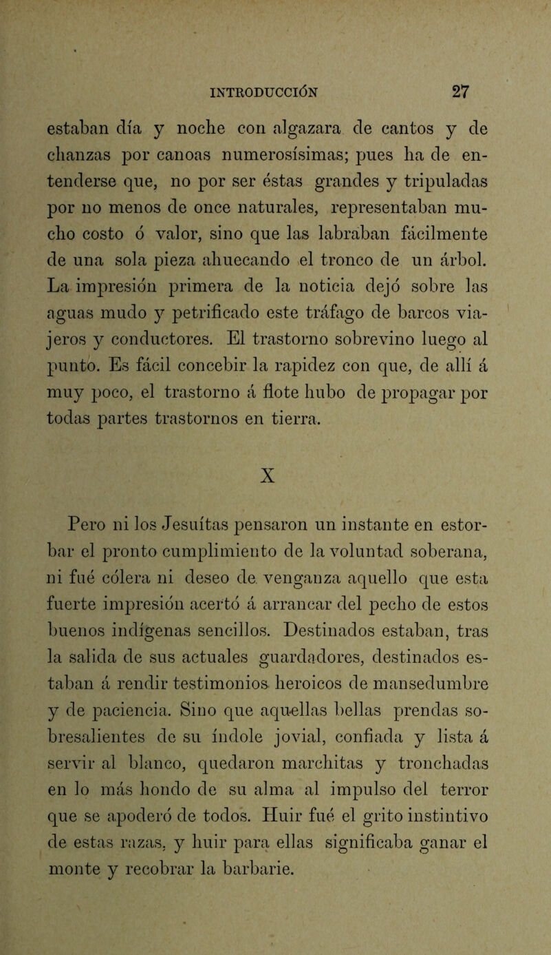 estaban día y noche con algazara de cantos y de chanzas por canoas numerosísimas; pues ha de en- tenderse que, no por ser éstas grandes y tripuladas por no menos de once naturales, representaban mu- cho costo ó valor, sino que las labraban fácilmente de una sola pieza ahuecando >el tronco de un árbol. La impresión primera de la noticia dejó sobre las aguas mudo y petrificado este tráfago de barcos via- jeros y conductores. El trastorno sobrevino luego al punto. Es fácil concebir la rapidez con que, de allí á muy poco, el trastorno á flote hubo de propagar por todas partes trastornos en tierra. X Pero ni los Jesuítas pensaron un instante en estor- bar el pronto cumplimiento de la voluntad soberana, ni filé cólera ni deseo de. venganza aquello que esta fuerte impresión acertó á arrancar del pecho de estos buenos indÍ2:enas sencillos. Destinados estaban, tras la salida de sus actuales guardadores, destinados es- taban á rendir testimonios heroicos de mansedumbre y de paciencia. Sino que aquellas bellas prendas so- bresalientes de su Índole jovial, confiada y lista á servir al blanco, quedaron marchitas y tronchadas en lo más hondo de su alma al impulso del terror que se apoderó de todok Huir fué el grito instintivo de estas razas, y huir para ellas significaba ganar el monte y recobrar la barbarie.