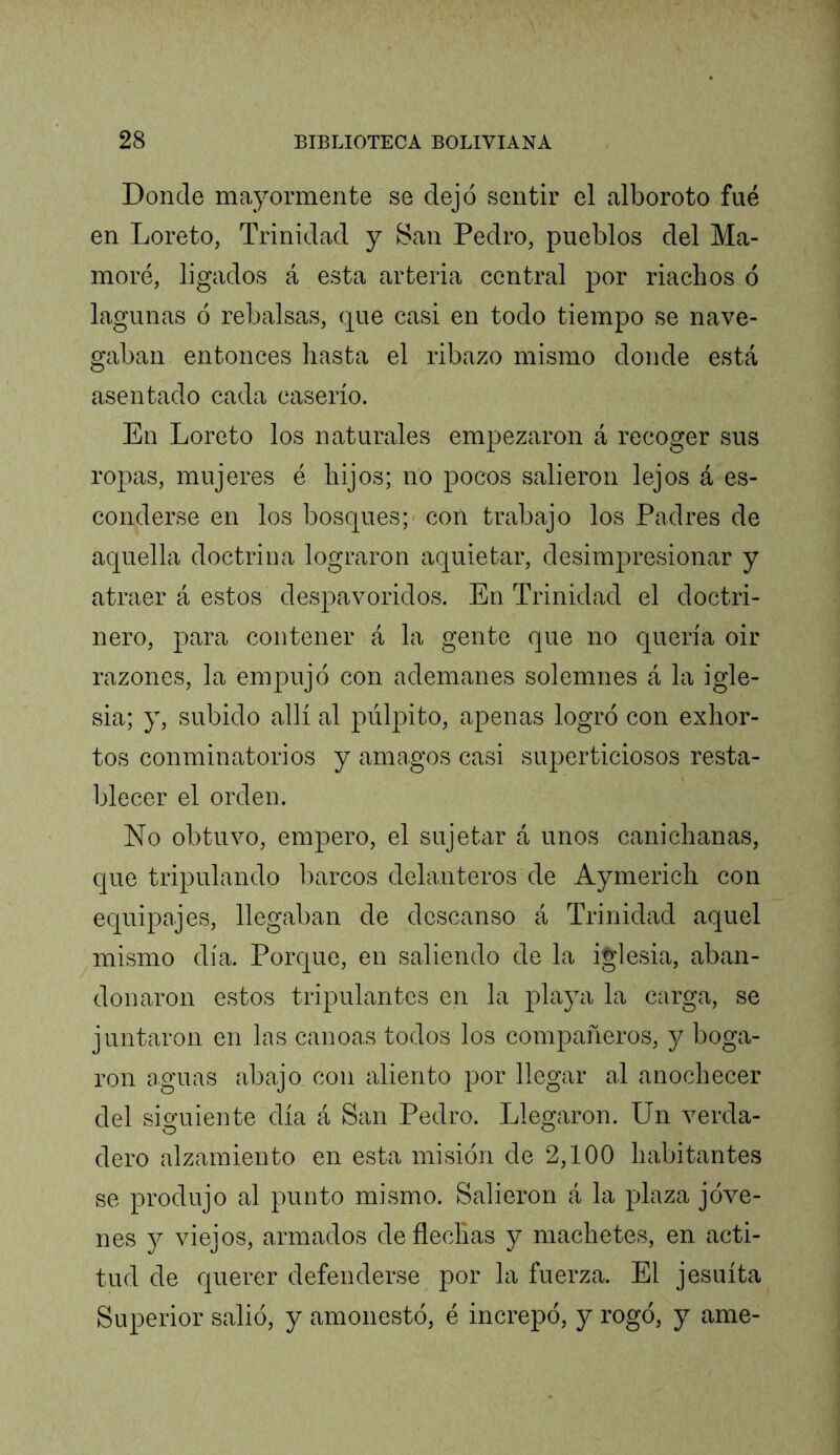 Donde mayormente se dejó sentir el alboroto fue en Loreto, Trinidad y San Pedro, pueblos del Ma- moré, ligados á esta arteria central por riachos ó lagunas ó rebalsas, que casi en todo tiempo se nave- gaban entonces hasta el ribazo mismo donde está asentado cada caserío. En Loreto los naturales empezaron á recoger sus ropas, mujeres é hijos; no pocos salieron lejos á es- conderse en los bosques; con trabajo los Padres de aquella doctrina lograron aquietar, desimpresionar y atraer á estos despavoridos. En Trinidad el doctri- nero, para contener á la gente que no quería oir razones, la empujó con ademanes solemnes á la igle- sia; y, subido allí al pulpito, apenas logró con exhor- tos conminatorios y amagos casi superticiosos resta- blecer el orden. No obtuvo, empero, el sujetar á unos canichañas, que tripulando barcos delanteros de Aymerich con equipajes, llegaban de descanso á Trinidad aquel mismo día. Porque, en saliendo de la iglesia, aban- donaron estos tripulantes en la playa la carga, se juntaron en las canoas todos los compañeros, y boga- ron aguas abajo con aliento por llegar al anochecer del sio^uiente día á San Pedro. Llegaron. Un verda- dero alzamiento en esta misión de 2,100 habitantes se produjo al punto mismo. Salieron á la plaza jóve- nes j viejos, armados de flechas y machetes, en acti- tud de querer defenderse por la fuerza. El jesuíta Superior salió, y amonestó, é increpó, y rogó, y ame-