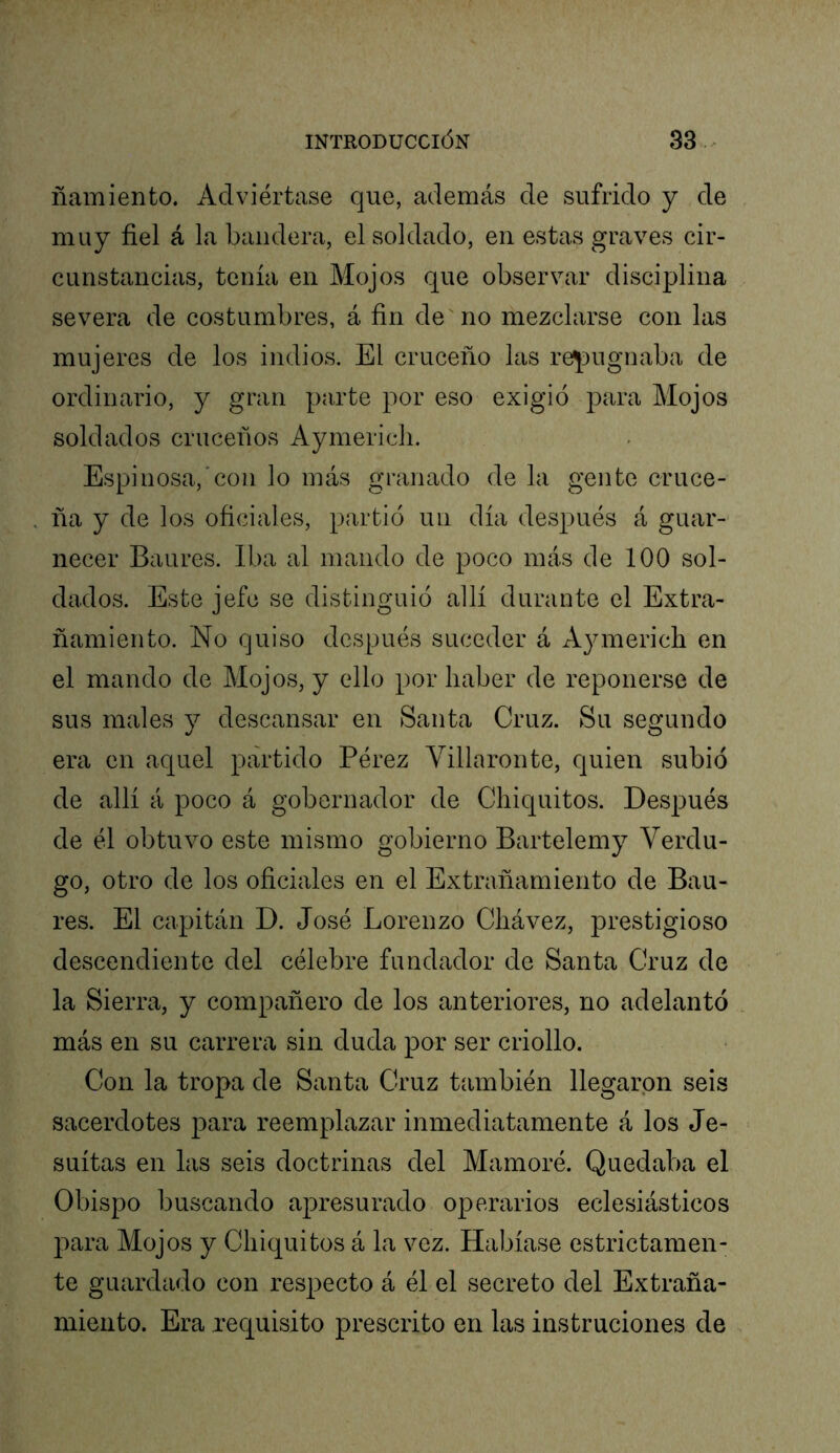 ñamiento. Adviértase que, además de sufrido y de muy fiel á la bandera, el soldado, en estas graves cir- cunstancias, tenía en Mojos que observar disciplina severa de costumbres, á fin de no mezclarse con las mujeres de los indios. El cruceño las repugnaba de ordinario, y gran parte por eso exigió para Mojos soldados crúcenos Aymericii. Espinosa,’con lo más granado de la gente cruce- ña y de los oficiales, partió un día después á guar-' necer Baures. Iba al mando de poco más de 100 sol- dados. Este jefe se distinguió allí durante el Extra- ñamiento. No quiso después suceder á Aymerich en el mando de Mojos, y ello por haber de reponerse de sus males y descansar en Santa Cruz. Su segundo era en aquel partido Pérez Villaronte, quien subió de allí á poco á gobernador de Chiquitos. Después de él obtuvo este mismo gobierno Bartelemy Verdu- go, otro de los oficiales en el Extrañamiento de Bau- res. El capitán D. José Lorenzo Chávez, prestigioso descendiente del célebre fundador de Santa Cruz de la Sierra, y compañero de los anteriores, no adelantó más en su carrera sin duda por ser criollo. Con la tropa de Santa Cruz también llegaron seis sacerdotes para reemplazar inmediatamente á los Je- suítas en las seis doctrinas del Mamoré. Quedaba el Obispo buscando ajDresurado operarios eclesiásticos para Mojos y Chiquitos á la vez. Habíase estrictamen- te guardado con respecto á él el secreto del Extraña- miento. Era requisito prescrito en las instruciones de