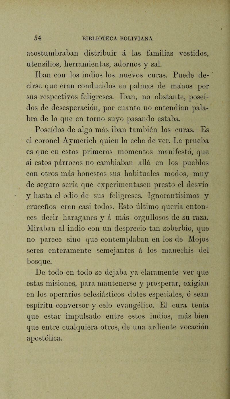 acostumbraban distribuir á las familias vestidos, utensilios, herramientas, adornos y sal. Iban con los indios los nuevos curas. Puede de- cirse que eran conducidos en palmas de manos por sus respectivos feligreses. Iban, no obstante, poseí- dos de desesperación, por cuanto no entendían pala- bra de lo que en torno suyo pasando estaba. Poseídos de alo-o más iban también los curas. Es O el coronel Aymericli quien lo echa de ver. La prueba es que en estos primeros momentos manifestó, que si estos párrocos no cambiaban allá en los pueblos con otros más honestos sus habituales modos, muy de seguro sería que experimentasen presto el desvío y hasta el odio de sus feligreses. Ignorantísimos y cruceños eran casi todos. Esto último quería enton- ces decir haraganes y á más orgullosos de su raza. Miraban al indio con un des]3recio tan soberbio, que no parece sino que contemplaban en los de Mojos seres enteramente semejantes á los manechis del bosque. De todo en todo se dejaba ya claramente ver que estas misiones, para mantenerse y prosperar, exigían en los operarios eclesiásticos dotes especiales, ó sean espíritu conversor y celo evangélico. El cura tenía que estar impulsado entre estos indios, más bien que entre cualquiera otros, de una ardiente vocación apostólica.