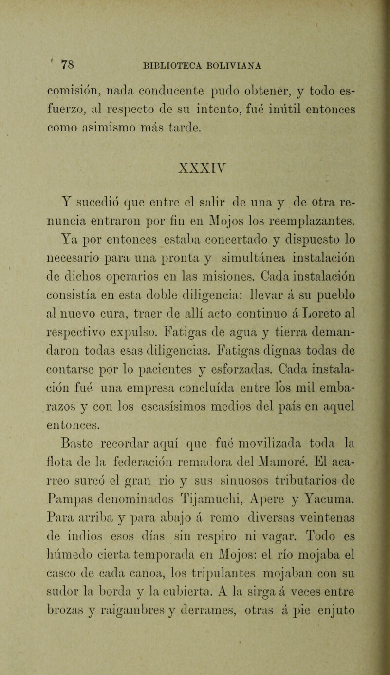 comisión, nada conducente pudo obtener, y todo es- fuerzo, al respecto de su intento, fué inútil entonces como asimismo más tarde. XXXIV Y sucedió que entre el salir de una y de otra re- nuncia entraron por fin en Mojos los reemplazantes. Ya por entonces estaba concertado y dispuesto lo necesario para una pronta y simultánea instalación de dichos operarios en las misiones. Cada instalación consistía en esta doble diligencia: llevar á su pueblo al nuevo cura, traer de allí acto continuo á Loreto al respectivo expulso. Fatigas de agua y tierra deman- daron todas esas dilio’encias. Fatis^as diofiias todas de contarse por lo pacientes y esforzadas. Cada instala- ción fué una empresa concluida entre los mil emba- .razos y con los escasísimos medios del país en aquel entonces. Baste recordar aquí que fué movilizada toda la fiota de la federación remadora del -Mainoré. El aca- rreo surcó el gran río y sus sinuosos tributarios de Pampas denominados Tijamuclii, Apere y Yacuma. Para arriba y para abajo á remo diversas veintenas de indios esos días sin respiro ni vagar. Todo es húmedo cierta temporada en Mojos: el río mojaba el casco de cada canoa, los tripulantes mojaban con su sudor la borda y la cubierta. A la sirga á veces entre brozas y raigambres y derrames, otras á pie enjuto