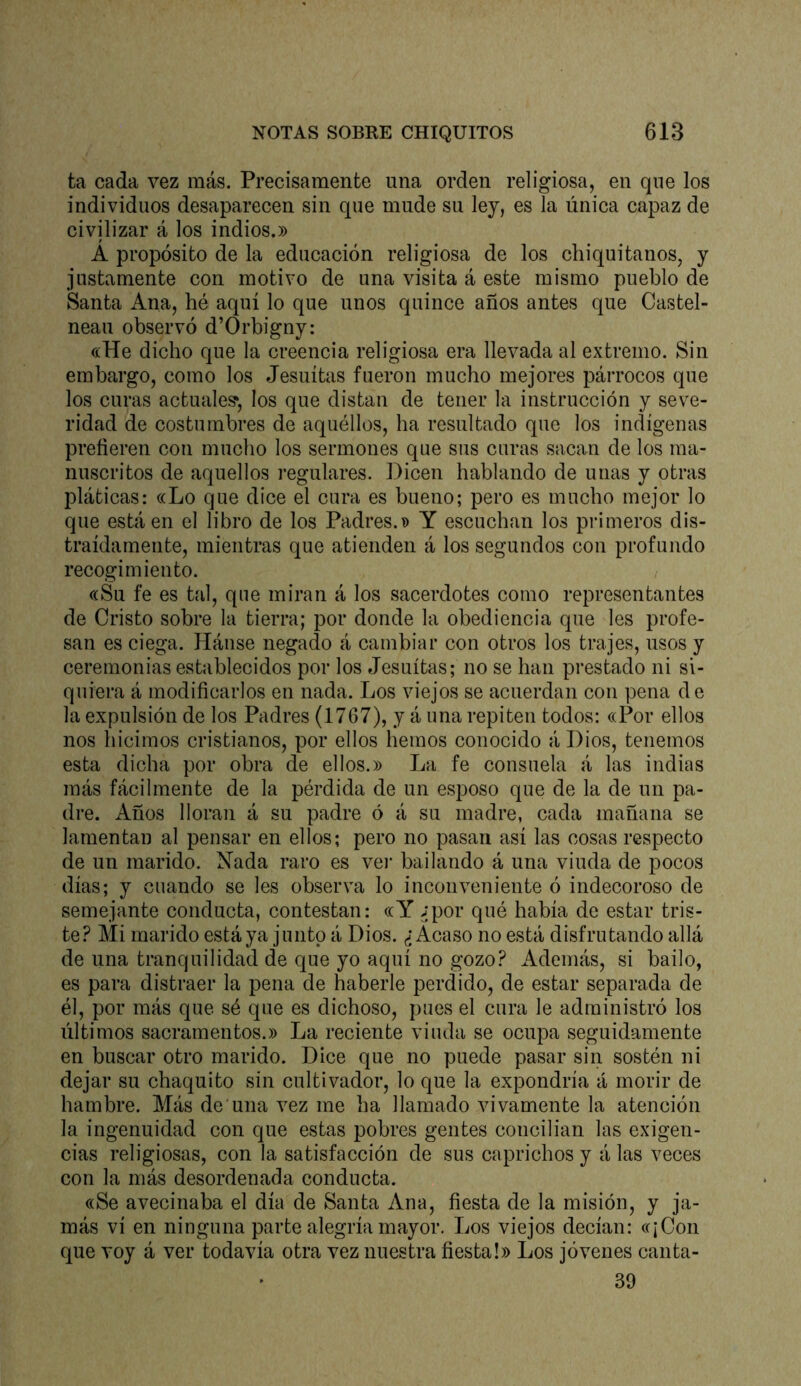 ta cada vez más. Precisamente una orden religiosa, en que los individuos desaparecen sin que mude su ley, es la única capaz de civilizar á los indios.» A propósito de la educación religiosa de los chiquitanos, y justamente con motivo de una visita á este mismo pueblo de Santa Ana, hé aquí lo que unos quince años antes que Castel- neau observó d’Orbigny: «He dicho que la creencia religiosa era llevada al extremo. Sin embargo, como los Jesuítas fueron mucho mejores párrocos que los curas actúale?, los que distan de tener la instrucción y seve- ridad de costumbres de aquéllos, ha resultado que los indígenas prefieren con mucho los sermones que sus curas sacan de los ma- nuscritos de aquellos i’egulares. Dicen hablando de unas y otras ¡fiáticas: «Lo que dice el cura es bueno; pero es mucho mejor lo que está en el libro de los Padres.» Y escuchan los primeros dis- traídamente, mientras que atienden á los segundos con profundo recogimiento. «Su fe es tal, que miran á los sacerdotes como representantes de Cristo sobre la tierra; por donde la obediencia que les profe- san es ciega. Hánse negado á cambiar con otros los trajes, usos y ceremonias establecidos por los Jesuítas; no se han prestado ni si- quiera á modificarlos en nada. Los viejos se acuerdan con pena de la expulsión de los Padres (1767), y á una repiten todos: «Por ellos nos hicimos cristianos, por ellos hemos conocido á Dios, tenemos esta dicha por obra de ellos.» La fe consuela á las indias más fácilmente de la pérdida de un esposo que de la de un pa- dre. Años lloran á su padre ó á su madre, cada mañana se lamentan al pensar en ellos; pero no pasan así las cosas respecto de un marido. Nada raro es vei’ bailando á una viuda de pocos días; y cuando se les observa lo inconveniente ó indecoroso de semejante conducta, contestan: «Y ¿por qué había de estar tris- te? Mi marido está ya junto á Dios. ¿Acaso no está disfrutando allá de una tranquilidad de que yo aquí no gozo? Además, si bailo, es para distraer la pena de haberle perdido, de estar separada de él, por más que sé que es dichoso, pues el cura le administró los últimos sacramentos.» La reciente viuda se ocupa seguidamente en buscar otro marido. Dice que no puede pasar sin sostén ni dejar su chaquito sin cultivador, lo que la expondría á morir de hambre. Más de una vez me ha llamado vivamente la atención la ingenuidad con que estas pobres gentes conciban las exigen- cias religiosas, con la satisfacción de sus caprichos y á las veces con la más desordenada conducta. «Se avecinaba el día de Santa Ana, fiesta de la misión, y ja- más vi en ninguna parte alegría mayor. Los viejos decían: «¡Con que voy á ver todavía otra vez nuestra fiesta!» Los jóvenes canta- 39