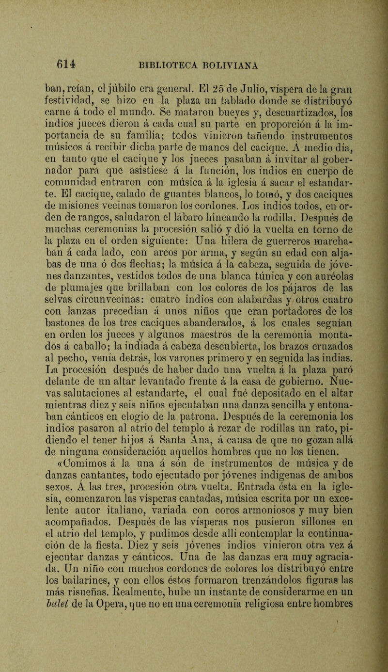 ban, reían, el júbilo era general. El 25 de Julio, víspera de la gran festividad, se hizo en la plaza nn tablado donde se distribuyó carne á todo el mundo. Se mataron bueyes y, descuartizados, los indios jueces dieron á cada cual su parte en proporción á la im- portancia de su familia; todos vinieron tañendo instrumentos músicos á recibir dicha parte de manos del cacique. Á medio día, en tanto que el cacique y los jueces pasaban á invitar al gober- nador para que asistiese á la función, los indios en cuerpo de comunidad entraron con música á la iglesia á sacar el estandar- te. El cacique, calado de guantes blancos, lo tomó, y dos caciques de misiones vecinas tomaron los cordones. Los indios todos, en or- den de rangos, saludaron el lábaro hincando la rodilla. Después de muchas ceremonias la procesión salió y dió la vuelta en torno de la plaza en el orden siguiente: Una hilera de guerreros marcha- ban á cada lado, con arcos por arma, y según su edad con alja- bas de una ó dos flechas; la música á la cabeza, seguida de jóve- nes danzantes, vestidos todos de una blanca túnica y con auréolas de plumajes que brillaban con los colores de los pájaros de las selvas circunvecinas: cuatro indios con alabardas y otros cuatro con lanzas precedían á unos niños que eran portadores de los bastones de los tres caciques abanderados, á los cuales seguían en orden los jueces y algunos maestros de la ceremonia monta- dos á caballo; la indiada á cabeza descubierta, los brazos cruzados al pecho, venía detrás, los varones primero y en seguida las indias. La procesión después de haber dado una vuelta á la plaza paró delante de un altar levantado frente á la casa de gobierno. Nue- vas salutaciones al estandarte, el cual fué depositado en el altar mientras diez y seis niños ejecutaban una danza sencilla y entona- ban cánticos en elogio de la patrona. Después de la ceremonia los indios pasaron al atrio del templo á rezar de rodillas un rato, pi- diendo el tener hijos á Santa Ana, á causa de que no gozan allá de ninguna consideración aquellos hombres que no los tienen. «Comimos á la una á són de instrumentos de música y de danzas cantantes, todo ejecutado por jóvenes indígenas de ambos sexos. A las tres, procesión otra vuelta. Entrada ésta en la igle- sia, comenzaron las vísperas cantadas, música escrita por un exce- lente autor italiano, variada con coros armoniosos y muy bien acompañados. Después de las vísperas nos pusieron sillones en el atrio del templo, y pudimos desde allí contemplar la continua- ción de la ñesta. Diez y seis jóvenes indios vinieron otra vez á ejecutar danzas y cánticos. Una de las danzas era muy agracia- da. Un niño con muchos cordones de colores los distribuyó entre los bailarines, y con ellos éstos formaron trenzándolos figuras las más risueñas. Realmente, hube un instante de considerarme en un balei de la Opera, que no en una ceremonia religiosa entre hombres