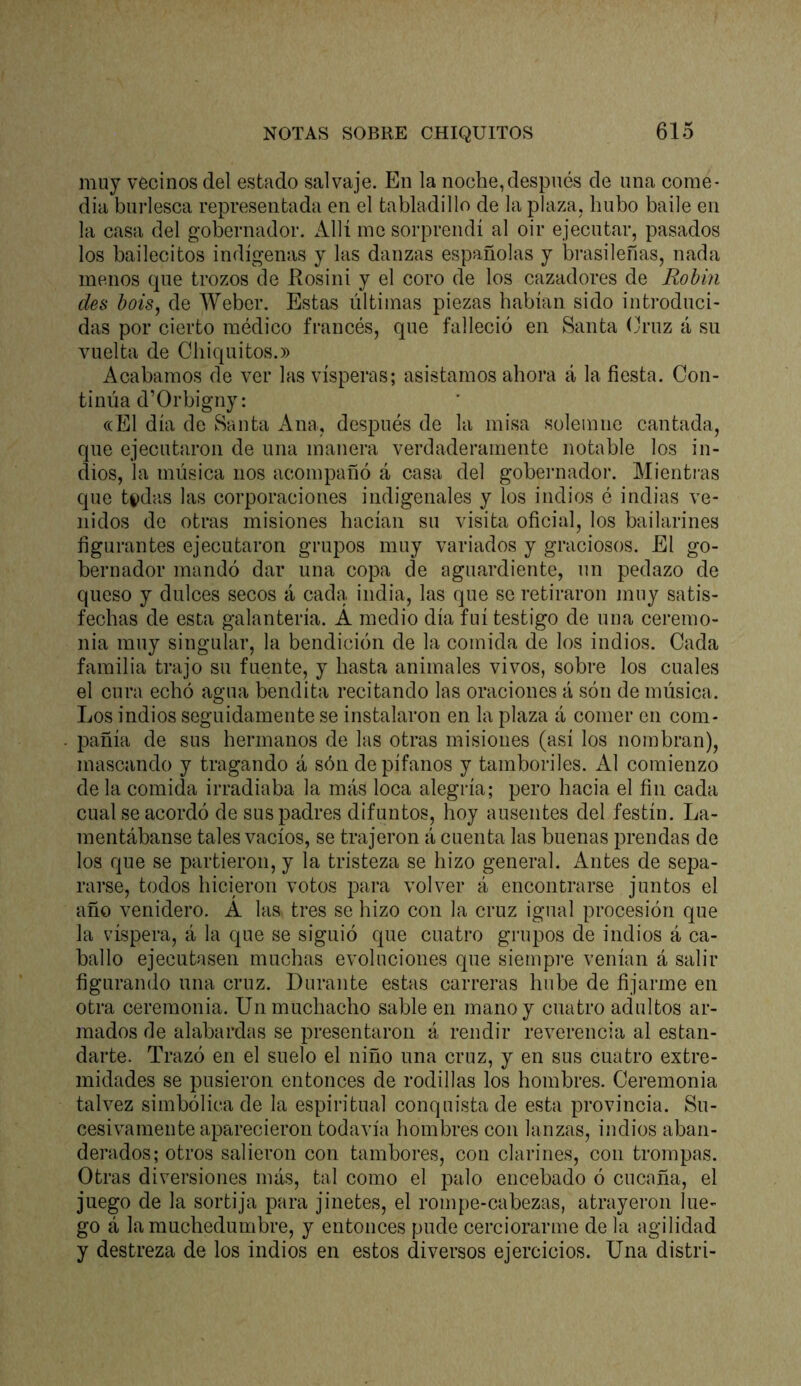 muy vecinos del estado salvaje. En la noche,después de una come- dia burlesca representada en el tabladillo de la plaza, hubo baile en la casa del gobernador. Allí me sorprendí al oir ejecutar, pasados los bailecitos indígenas y las danzas españolas y brasileñas, nada menos que trozos de llosini y el coro de los cazadores de Rohin des bois, de Weber. Estas últimas piezas habían sido introduci- das por cierto médico francés, que falleció en Santa (b’uz á su vuelta de Chiquitos.)) Acabamos de ver las vísperas; asistamos ahora á la fiesta. Con- tinúa d’Orbigny: «El día de Santa Ana, después de la misa solemne cantada, que ejecutaron de una manera verdaderamente notable los in- dios, la música nos acompañó á casa del gobei'nador. Mienti’as que t|)das las corporaciones indigenales y los indios é indias ve- nidos de otras misiones hacían su visita oficial, los bailarines figurantes ejecutaron grupos muy variados y graciosos. El go- bernador mandó dar una copa de aguardiente, un pedazo de queso y dulces secos á cada india, las que se retiraron muy satis- fechas de esta galantería. A medio día fui testigo de una ceremo- nia muy singular, la bendición de la comida de los indios. Cada familia trajo su fuente, y basta animales vivos, sobre los cuales el cura echó agua bendita recitando las oraciones á són de música. Los indios seguidamente se instalaron en la plaza á comer en com- pañía de sus hermanos de las otras misiones (así los nombran), mascando y tragando á són de pífanos y tamboriles. Al comienzo de la comida irradiaba la más loca alegría; pero hacia el fin cada cual se acordó de sus padres difuntos, boy ausentes del festín. La- mentábanse tales vacíos, se trajeron á cuenta las buenas prendas de los que se partieron, y la tristeza se hizo general. Antes de sepa- rarse, todos hicieron votos para volver á encontrarse juntos el año venidero. A las tres se hizo con la cruz igual procesión que la víspera, á la que se siguió que cuatro grupos de indios á ca- ballo ejecutasen muchas evoluciones que siempre venían á salir figurando una cruz. Durante estas carreras hube de fijarme en otra ceremonia. Un muchacho sable en mano y cuatro adultos ar- mados de alabardas se presentaron á rendir reverencia al estan- darte. Trazó en el suelo el niño una cruz, y en sus cuatro extre- midades se pusieron entonces de rodillas los hombres. Ceremonia talvez simbólica de la espiritual conquista de esta provincia. Su- cesivamente aparecieron todavía hombres con lanzas, indios aban- derados; otros salieron con tambores, con clarines, con trompas. Otras diversiones más, tal como el palo encebado ó cucaña, el juego de la sortija para jinetes, el rompe-cabezas, atrayeron lue- go á la muchedumbre, y entonces pude cerciorarme de la agilidad y destreza de los indios en estos diversos ejercicios. Una distri-