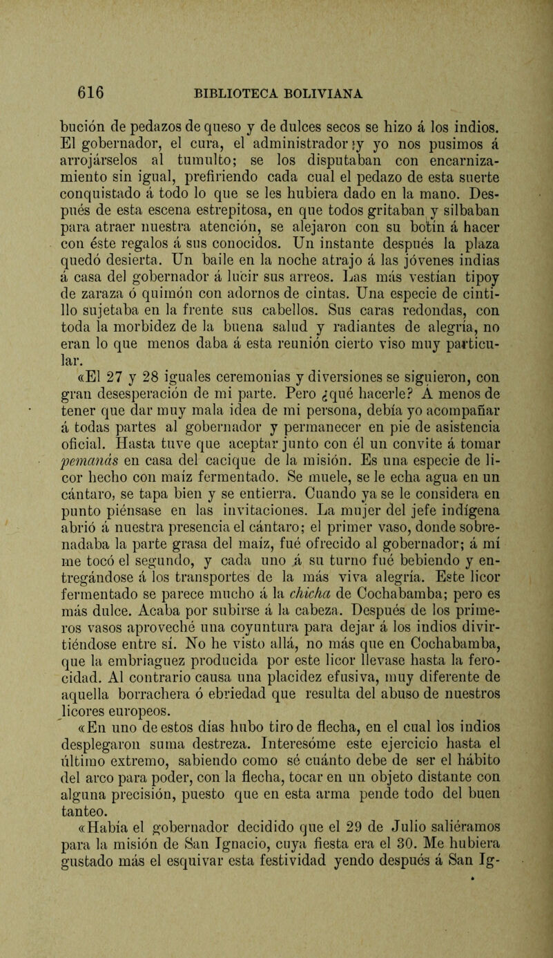 bución de pedazos de queso j de dulces secos se hizo á los indios. El gobernador, el cura, el administrador ly yo nos pusimos á arrojárselos al tumulto; se los disputaban con encarniza- miento sin igual, prefiriendo cada cual el pedazo de esta suerte conquistado á todo lo que se les hubiera dado en la mano. Des- pués de esta escena estrepitosa, en que todos gritaban y silbaban para atraer nuestra atención, se alejaron con su bo'tín á hacer con éste regalos á sus conocidos. Un instante después la plaza quedó desierta. Un baile en la noche atrajo á las jóvenes indias á casa del gobernador á lucir sus arreos. Las más vestían tipoy de zaraza ó quimón con adornos de cintas. Una especie de cinti- llo sujetaba en la frente sus cabellos. Sus caras redondas, con toda la morbidez de la buena salud y radiantes de alegría, no eran lo que menos daba á esta reunión cierto viso muy particu- lar. ((El 27 y 28 iguales ceremonias y diversiones se siguieron, con gran desesperación de mi parte. Pero ¿qué hacerle? Á menos de tener que dar muy mala idea de mi persona, debía yo acompañar á todas partes al gobernador y permanecer en pie de asistencia oficial. Hasta tuve que aceptar junto con él un convite á tomar pemanás en casa del cacique de la misión. Es una especie de li- cor hecho con maíz fermentado. Se muele, se le echa agua en un cántaro, se tapa bien y se entierra. Cuando ya se le considera en punto piénsase en las invitaciones. La mujer del jefe indígena abrió á nuestra presencia el cántaro; el primer vaso, donde sobre- nadaba la parte grasa del maíz, fué ofrecido al gobernador; á mí me tocó el segundo, y cada uno á su turno fué bebiendo y en- tregándose á los transportes de la más viva alegría. Este licor fermentado se parece mucho á la chicha de Cochabamba; pero es más dulce. Acaba por subirse á la cabeza. Después de los prime- ros vasos aproveché una coyuntura para dejar á los indios divir- tiéndose entre sí. No he visto allá, no más que en Cochabamba, que la embriaguez producida por este licor llevase hasta la fero- cidad. Al contrario causa una placidez efusiva, muy diferente de aquella borrachera ó ebriedad que resulta del abuso de nuestros licores europeos. ((En uno de estos días hubo tiro de flecha, en el cual los indios desplegaron suma destreza. Interesóme este ejercicio hasta el último extremo, sabiendo como sé cuánto debe de ser el hábito del arco para poder, con la flecha, tocar en un objeto distante con alguna precisión, puesto que en esta arma pende todo del buen tanteo. ((Había el gobernador decidido que el 29 de Julio saliéramos para la misión de San Ignacio, cuya fiesta era el 30. Me hubiera gustado más el esquivar esta festividad yendo después á San Ig-