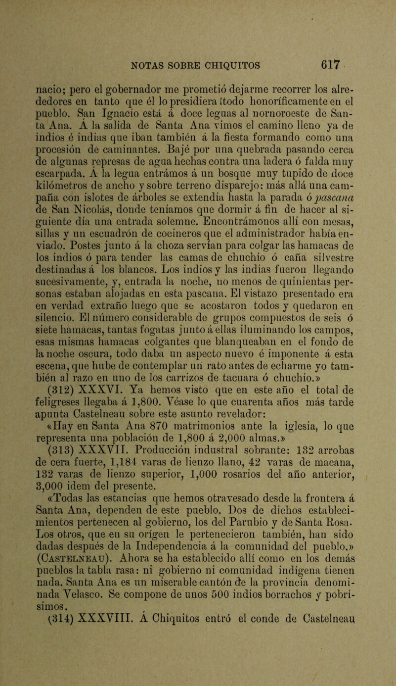 nació; pero el gobernador me prometió dejarme recorrer los alre- dedores en tanto que él lo presidiera ítodo honoríficamente en el pueblo. San Ignacio está á doce leguas al nornoroeste de San- ta Ana. A la salida de Santa Ana vimos el camino lleno ya de indios é indias que iban también á la fiesta formando como una procesión de caminantes. Bajé por una quebrada pasando cerca de algunas represas de agua hechas contra una ladera ó falda muy escarpada. A la legua entrámos á un bosque muy tupido de doce kilómetros de ancho y sobre terreno disparejo: más allá una cam- paña con islotes de árboles se extendía hasta la parada ó pascana de San Nicolás, donde teníamos que dormir á fin de hacer al si- guiente día una entrada solemne. Encontrámonos allí con mesas, sillas y un escuadrón de cocineros que el administrador había en- viado. Postes junto á la choza servían para colgar las hamacas de los indios ó para tender las camas de chuchío ó caña silvestre destinadas á los blancos. Los indios y las indias fueron llegando sucesivamente, y, entrada la noche, no menos de quinientas per- sonas estaban alojadas en esta pascana. El vistazo presentado era en verdad extraño luego que se acostaron todos y quedaron en silencio. El número considerable de grupos compuestos de seis ó siete hamacas, tantas fogatas junto á ellas iluminando los campos, esas mismas hamacas colgantes que blanqueaban en el fondo de la noche oscura, todo daba un aspecto nuevo é imponente á esta escena, que hube de contemplar un rato antes de echarme yo tam- bién al razo en uno de los carrizos de tacuara ó chuchío.» (312) XXXVI. Ya hemos visto que en este año el total de feligreses llegaba á 1,800. Véase lo que cuarenta años más tarde apunta Castelneau sobre este asunto revelador: cJíay en Santa Ana 870 matrimonios ante la iglesia, lo que representa una población de 1,800 á 2,000 almas.» (313) XXXVII. Producción industral sobrante: 132 arrobas de cera fuerte, 1,184 varas de lienzo llano, 42 varas de macana, 132 varas de lienzo superior, 1,000 rosarios del año anterior, 3,000 Ídem del presente. ((Todas las estancias que hemos otravesado desde la frontera á Santa Ana, dependen de este pueblo. Dos de dichos estableci- mientos pertenecen al gobierno, los del Parubio y de Santa Rosa- Los otros, que en su origen le pertenecieron también, han sido dadas después de la Independencia á la comunidad del pueblo.» (Castelneau). Ahora se ha establecido allí como en los demás pueblos la tabla rasa: ni gobierno ni comunidad indígena tienen nada. Santa Ana es un miserable cantón de la provincia denomi- nada Velasco. Se compone de unos 500 indios borrachos y pobrí- simos. f (^314) XXXVIII. A Chiquitos entró el conde de Castelneau