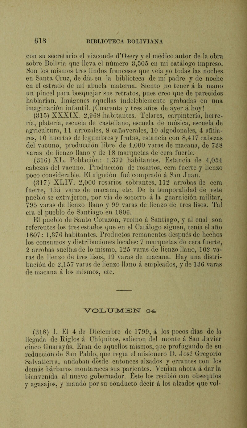 con su secretario el vizconde d’Oseiy y el médico autor de la obra sobre Bolivia que lleva el número 3,505 en mi catálogo impreso. Son los mismos tres lindos franceses que veía yo todas las noches en Santa Cruz, de día. en la biblioteca de mi padre y de noche en el estrado de mi abuela materna. Siento no tener á la mano un pincel para bosquejar sus retratos, pues creo que de parecidos hablarían. Imágenes aquellas indeleblemente grabadas en una imaginación infantil. ¡Cuarenta y tres años de ayer á hoy! (315) XXXIX. 2,968 habitantes. Telares, carpintería, herre- ría, platería, escuela de castellano, escuela de música, escuela de agricultura, II arrozales, 8 cañaverales, 10 algodonales, 4 añila- res, 10 huertas de legumbi’es y frutas, estancia con 8,417 cabezas del vacuno, producción libre de 4,000 varas de macana, de 738 varas de lienzo llano y de 18 marquetas de cera fuerte. (316) XL. Población: 1,379 habitantes. Estancia de 4,054 cabezas del vacuno. Producción de rosarios, cera fuerte y lienzo poco considerable. El algodón fué comprado á San Juan. (317) XLIV. 2,000 rosarios sobrantes, 112 arrobas de cera fuerte, 155 varas de macana, etc. De la temporalidad de este pueblo so extrajeron, por vía de socorro á la guarnición militar, 795 varas de lienzo llano y 99 varas de lienzo de tres lisos. Tal era el pueblo de Santiago en 1806. El pueblo de Santo (lorazón, vecino á Santiago, y al cual son referentes los tres estados que en el Catálogo siguen, tenía el año 1807: 1,376 habitantes. Productos remanentes después de hechos los consumos y distribuciones locales: 7 marquetas de cera fuerte, 2 arrobas sueltas de lo mismo, 125 varas de lienzo llano, 102 va- ras de lienzo de tres lisos, 19 varas de macana. Hay una distri- bución de 2,157 varas de lienzo llano á empleados, y de 136 varas de macana á los mismos, etc. (318) I. El 4 de Diciembre de 1799, á los pocos días de la llegada de Eiglos á Chiquitos, salieron del monte á San Javier cinco Guarayús. Eran de aquellos mismos, que pi’ofugando de su reducción de San Pablo, que regía el misionero 1). José Gregorio Salvatieri-a, andaban desde entonces alzados y errantes con los demás bái’baros montaraces sus parientes. Venían ahora á dar la bienvenida al nuevo gobernador. Este los recibió con obsequios y agasajos, y mandó por su conducto decir á los alzados que vol-