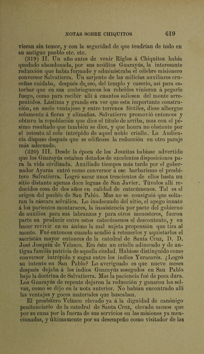 vieran sin temor, y con la seguridad de que tendrían de todo en su antiguo pueblo etc. etc. (319) II. Un año antes de venir Riglos á Chiquitos había quedado abandonada, por sus neófitos Guarajús, la interesante reducción que había formado y administraba el célebre misionero conversor Salvatierra. Un sarjento de las milicias auxiliares cru- ceñas cuidaba, después deceso, del templo y caserío, así para es- torbar que en sus embriagueces los rebeldes vinieran á pegarle fuego, como para recibir allí á cuantos saliesen del monte arre- pentidos. Lástima y grande era ver que esta importante constru- ción, en suelo ventajoso y entre terrenos fértiles, diese albergue solamente á fieras y alimañas. Salvatierra promovió entonces y obtuvo la repoblación que dice el título de arriba, mas con el pé- simo resultado que también se dice, y que honra no obstante por el intento al celo intrépido de aquel noble criollo. La Audien- cia dispuso después que se edificase la reducción en otro paraje más adecuado. (320) III. Desde la época de los Jesuítas habíase advertido que los Guara,yús estaban dotados de excelentes disposiciones pa- ra la vida civilizada. Auxiliado tiempos más tarde por el gober- nador Ayarza entró como conversor á ese barbarismo el presbí- tero Salvatierra. Logró sacar unos trescientos de ellos hasta un sitio distante apenas doce leguas de San Javier. Túvolos allí re- ducidos cosa de dos años en calidad de catecúmenos. Tal es el origen del pueblo de San Pablo. Mas no se consiguió que solta- ran la cáscara selválica. Lo inadecuado del sitio, el apego innato á los parientes montaraces, la inasistencia por parte del gobierno de auxilios para sus labranzas y para otros menesteres, fueron parte en producir entre estos catecúmenos el descontento, y en hacer revivir en su ánimo la mal sujeta propensión que tira al monte. Fué entonces cuando acudió á retenerlos y aquietarlos el sacristán mayor entonces de la catedral de Santa Cruz, D. D. José Joaquín de Velasco. Era éste un criollo adinerado y de an- tigua familia patricia de aquella ciudad. Habíase distinguido como conversor intrépido y sagaz entre los indios Yuracarés. ¿Logró su intento en San Pablo? Lo averiguado es que nueve meses después dejaba á los indios Guarayús sosegados en San Pablo bajo la doctrina de Salvatierra. Mas la paciencia fué de poca dura. Los Guarayús de repente dejaron la reducción y ganaron las sel- vas, como se dijo en la nota anterior. No habían encontrado allí las ventajas y goces materiales que buscaban. El presbítero Yelasco elevado ya á la dignidad de canónigo penitenciario de la catedral de Santa Cruz, elevado menos que por su cuna por la fuerza de sus servicios en las misiones ya men- cionadas, y últimamente por su desempeño como visitador de las