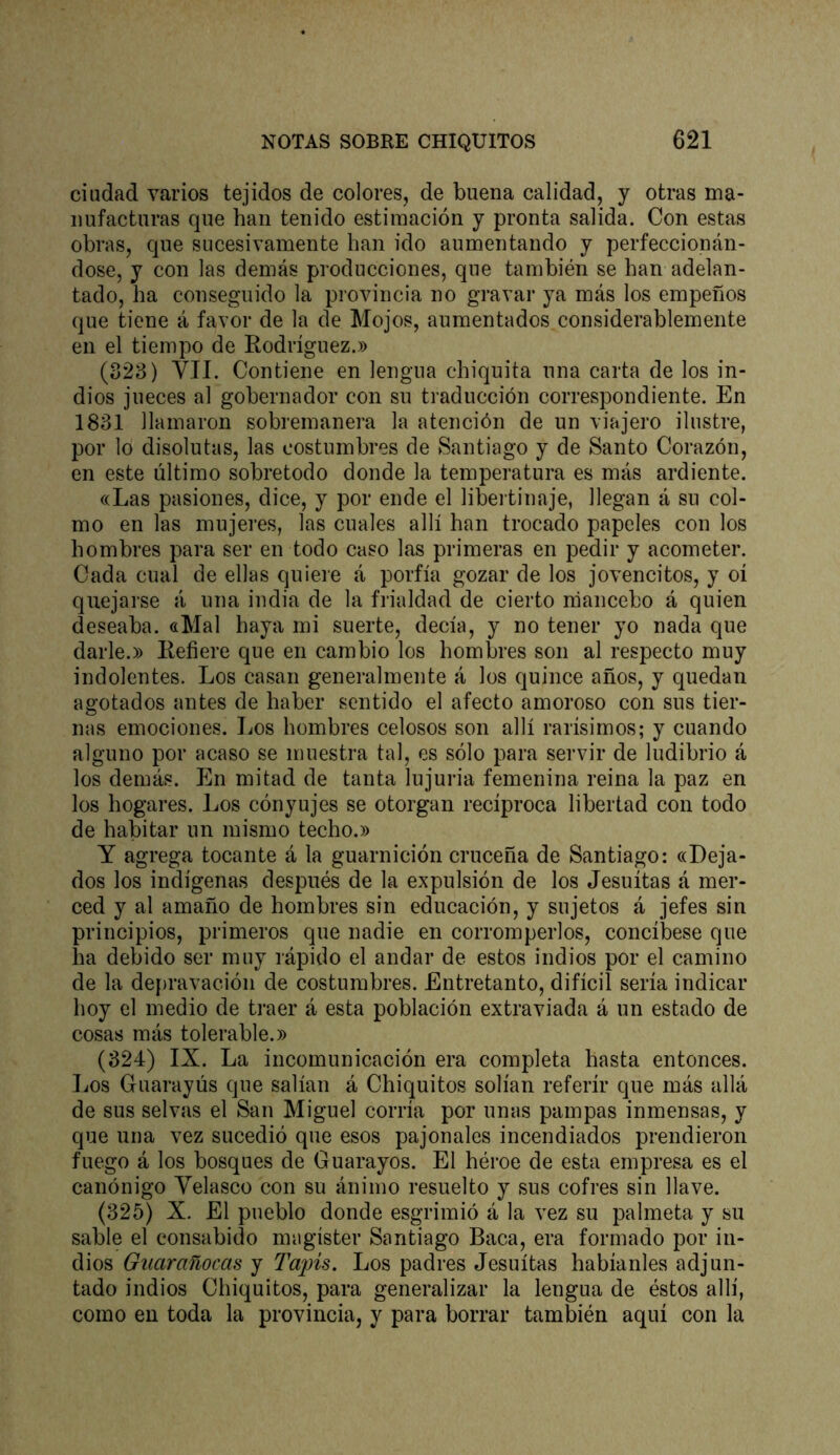 ciudad varios tejidos de colores, de buena calidad, y otras ma- nufacturas que han tenido estimación y pronta salida. Con estas obras, que sucesivamente han ido aumentando y perfeccionán- dose, y con las demás producciones, que también se han adelan- tado, ha conseguido la provincia no gravar ya más los empeños que tiene á favor de la de Mojos, aumentados considerablemente en el tiempo de Rodríguez.» (328) VIL Contiene en lengua chiquita una carta de los in- dios jueces al gobernador con su traducción correspondiente. En 1881 llamaron sobremanera la atención de un viajero ilustre, por lo disolutas, las costumbres de Santiago y de Santo Corazón, en este último sobretodo donde la temperatura es más ardiente. «Las pasiones, dice, y por ende el libeitinaje, llegan á su col- mo en las mujeres, las cuales allí han trocado papeles con los hombres para ser en todo caso las primeras en pedir y acometer. Cada cual de ellas quieie á porfía gozar de los jovencitos, y oí quejarse á una india de la frialdad de cierto mancebo á quien deseaba. «Mal haya mi suerte, decía, y no tener yo nada que darle.» Refiere que en cambio los hombres son al respecto muy indolentes. Los casan generalmente á los quince años, y quedan agotados antes de haber sentido el afecto amoroso con sus tier- nas emociones. Los hombres celosos son allí rarísimos; y cuando alguno por acaso se muestra tal, es sólo para servir de ludibrio á los demás. En mitad de tanta lujuria femenina reina la paz en los hogares. Los cónyujes se otorgan recíproca libertad con todo de habitar un mismo techo.» Y agrega tocante á la guarnición cruceña de Santiago: «Deja- dos los indígenas después de la expulsión de los Jesuítas á mer- ced y al amaño de hombres sin educación, y sujetos á jefes sin principios, primeros que nadie en corromperlos, concíbese que ha debido ser muy rápido el andar de estos indios por el camino de la depravación de costumbres. Entretanto, difícil sería indicar hoy el medio de traer á esta población extraviada á un estado de cosas más tolerable.» (824) IX. La incomunicación era completa hasta entonces. Los Guarayús que salían á Chiquitos solían referir que más allá de sus selvas el San Miguel corría por unas pampas inmensas, y que una vez sucedió que esos pajonales incendiados prendieron fuego á los bosques de Guarayos. El héroe de esta empresa es el canónigo Velasco con su ánimo resuelto y sus cofres sin llave. (825) X. El pueblo donde esgrimió á la vez su palmeta y su sable el consabido magíster Santiago Baca, era formado por in- dios Guarañocas y Tapis. Los padres Jesuítas habíanles adjun- tado indios Chiquitos, para generalizar la lengua de éstos allí, como en toda la provincia, y para borrar también aquí con la