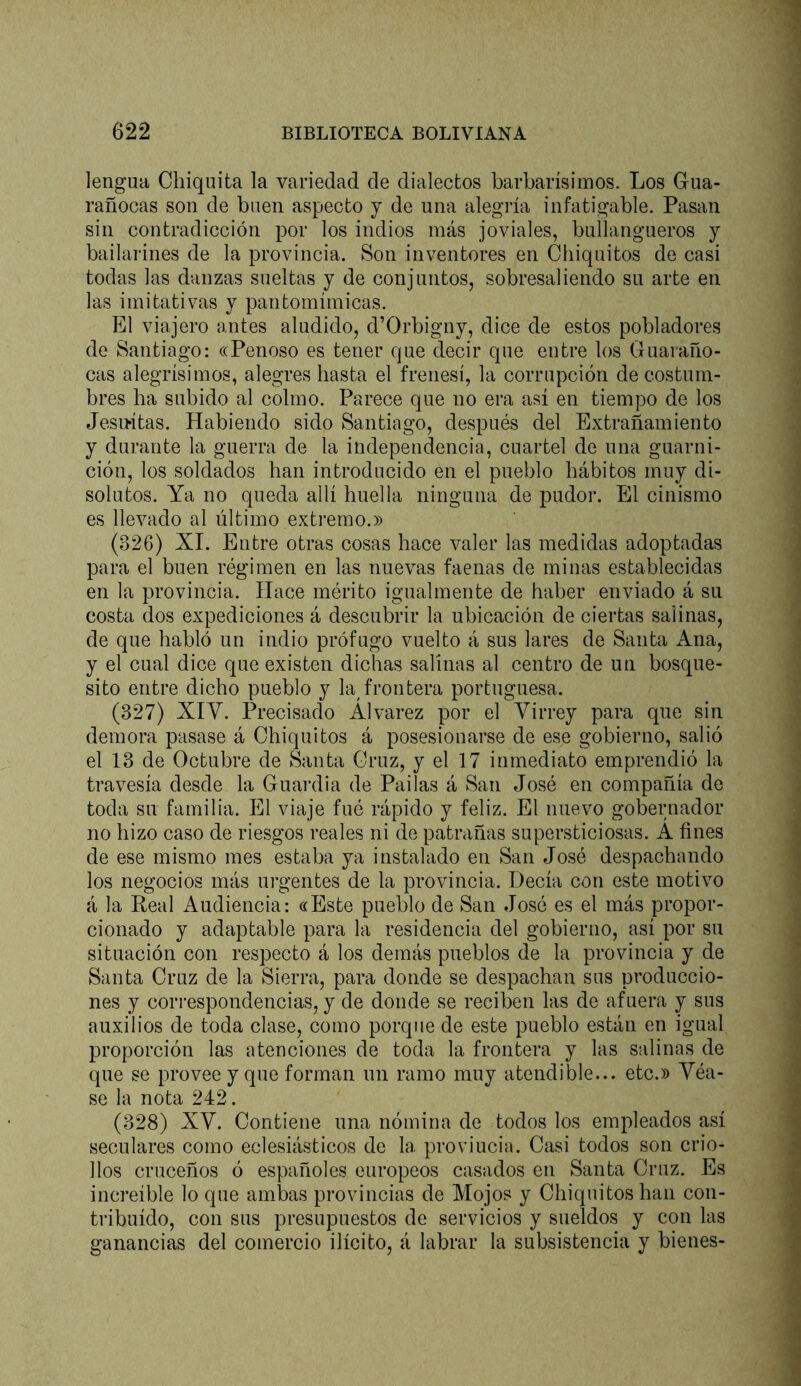 lengua Chiquita la variedad de dialectos barbarísimos. Los Gua- rañocas son de buen aspecto y de una alegiía infatigable. Pasan sin contradicción por los indios más joviales, bullangueros y bailarines de la provincia. Son inventores en Chiquitos de casi todas las danzas sueltas y de conjuntos, sobresaliendo su arte en las imitativas y pantomímicas. El viajero antes aludido, d’Orbigny, dice de estos pobladores de Santiago: «Penoso es tener que decir que entre los Guaiaño- cas alegrísimos, alegres hasta el frenesí, la corrupción de costum- bres ha subido al colmo. Parece que no era así en tiempo de los Jesu-ítas. Habiendo sido Santiago, después del Extrañamiento y durante la guerra de la independencia, cuartel de una guarni- ción, los soldados han introducido en el pueblo hábitos muy di- solutos. Ya no queda allí huella ninguna de pudor. El cinismo es llevado al último extremo.» (326) XI. Entre otras cosas hace valer las medidas adoptadas para el buen régimen en las nuevas faenas de minas establecidas en la provincia. Hace mérito igualmente de haber enviado á su costa dos expediciones á descubrir la ubicación de ciertas salinas, de que habló un indio prófugo vuelto á sus lares de Santa Ana, y el cual dice que existen dichas salinas al centro de un bosque- sito entre dicho pueblo y la frontera portuguesa. (327) XIV. Precisado Álvarez por el Virrey para que sin demora pasase á Chiquitos á posesionarse de ese gobierno, salió el 13 de Octubre de Santa Cruz, y el 17 inmediato emprendió la travesía desde la Guardia de Pailas á San José en compañía de toda su familia. El viaje fué rápido y feliz. El nuevo gobernador no hizo caso de riesgos reales ni de patrañas supersticiosas. A fines de ese mismo mes estaba ya instalado en San José despachando los negocios más urgentes de la provincia. Decía con este motivo á la Real Audiencia: «Este pueblo de San José es el más propor- cionado y adaptable para la residencia del gobierno, así por su situación con respecto á los demás pueblos de la provincia y de Santa Cruz de la Sierra, para donde se despachan sus produccio- nes y correspondencias, y de donde se reciben las de afuera y sus auxilios de toda clase, como porque de este pueblo están en igual proporción las atenciones de toda la frontera y las salinas de que se provee y que forman un ramo muy atendible... etc.» Véa- se la nota 242. (328) XV. Contiene una nómina de todos los empleados así seculares como eclesiásticos de la provincia. Casi todos son crio- llos cruceños ó españoles europeos casados en Santa Cruz. Es increíble lo que ambas provincias de Mojos y Chiquitos han con- tribuido, con sus presupuestos de servicios y sueldos y con las ganancias del comercio ilícito, á labrar la subsistencia y bienes-