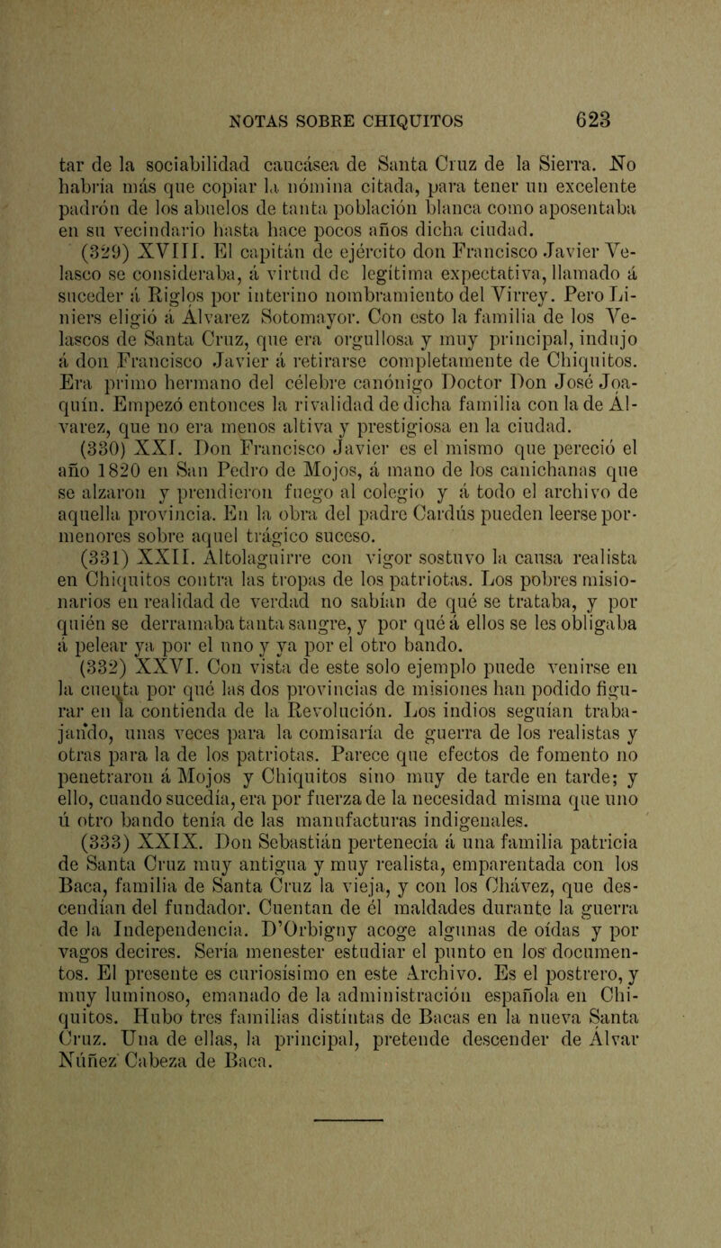 tar de la sociabilidad caucásea de Santa Cruz de la Sierra. l!ío habría más que copiar l<i. nómina citada, para tener un excelente padrón de los abuelos de tanta población blanca como aposentaba en su vecindai'io hasta hace pocos años dicha ciudad. (.3*29) XVIÍÍ. El capitán de ejército don Francisco Javier Ye- lasco se consideraba, á virtud de legítima expectativa, llamado á suceder á Riglos por interino nombramiento del Virrey. Pero Li- li iers eligió á Álvarez Sotomayor. Con esto la familia de los Vé- laseos de Santa Cruz, que era orgullosa y muy principal, indujo á don Francisco Javier á retirarse completamente de Chiquitos. Era primo hermano del célebre canónigo Doctor Don José Joa- quín. Empezó entonces la rivalidad de dicha familia con la de Al- varez, que no era menos altiva y prestigiosa en la ciudad. (330) XXr. Don Francisco Javier es el mismo que pereció el año 1820 en San Pedro de Mojos, á mano de los canichanas que se alzaron y prendieron fuego al colegio y á todo el archivo de aquella provincia. En la obra del padre Cardús pueden leerse por- menores sobre aquel trágico suceso. (331) XXII. Altolaguirre con vigor sostuvo la causa realista en Chiquitos contra las tropas de los patriotas. Los pobres misio- narios en realidad de v-erdad no sabían de qué se trataba, y por quién se derramaba tanta sangre, y por quéá ellos se les obligaba á pelear ya por el uno y ya por el otro bando. (332) XXVI. Con vista de este solo ejemplo puede venirse en la cuei|ta por qué las dos provincias de misiones han podido figu- rar en la contienda de la Revolución. Los indios seguían traba- jando, unas veces para la comisaría de guerra de los realistas y otras para la de los patriotas. Parece que efectos de fomento no penetraron á Mojos y Chiquitos sino muy de tarde en tarde; y ello, cuando sucedía, era por fuerza de la necesidad misma que uno lí otro bando tenía de las manufacturas indigenales. (333) XXIX. Don Sebastián pertenecía á una familia patricia de Santa Cruz muy antigua y muy realista, emparentada con los Baca, familia de Santa Cruz la vieja, y con los Chávez, que des- cendían del fundador. Cuentan de él maldades durante la guerra de la Independencia. D’Orbigny acoge algunas de oídas y por vagos decires. Sería menester estudiar el punto en los' documen- tos. El presente es curiosísimo en este Archivo. Es el postrero, y muy luminoso, emanado de la administración española en Chi- quitos. Hubo tres familias distintas de Bacas en la nueva Santa Cruz. Una de ellas, la principal, pretende descender de Alvar Niíñez Cabeza de Baca.