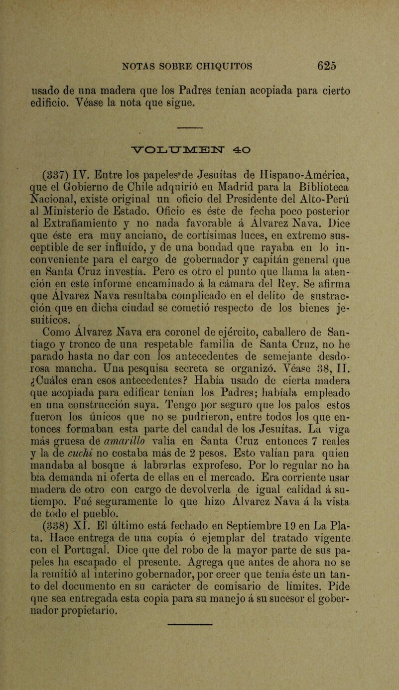 usado de una madera que los Padres tenían acopiada para cierto edificio. Véase la nota que sigue. ^oi-.xj3ynE3sr 40 (337) IV. Entre los papeles*'de Jesuítas de Hispano-América, que el Gobierno de Chile adquirió en Madrid para la Biblioteca Nacional, existe original un oficio del Presidente del Alto-Perú al Ministerio de Estado. Oficio es éste de fecha poco posterior al Extrañamiento j no nada favorable á Alvarez Nava. Dice que éste era muy anciano, de cortísimas luces, en extremo sus- ceptible de ser infinido, y de una bondad que rayaba en lo in- conveniente para el cargo de gobernador y capitán general que en Santa Cruz investía. Pero es otro el punto que llama la aten- ción en este informe encaminado á la cámara del Rey. Se afirma que Alvarez Nava resultaba complicado en el delito de sustrac- ción que en dicha ciudad se cometió respecto de los bienes je- suíticos. Como Alvarez Nava era coronel de ejército, caballero de San- tiago y tronco de una respetable familia de Santa Cruz, no he parado hasta no dar con los antecedentes de semejante desdo- rosa mancha. Una pesquisa secreta se organizó. Véase 38, II. ¿Cuáles eran esos antecedentes.^ Había usado de cierta madera que acopiada para edificar tenían los Padres; habíala empleado en una construcción suya. Tengo por seguro que los palos estos fueron los únicos que no se pudrieron, entre todos los que en- tonces formaban esta parte del caudal de los Jesuítas. La viga más gruesa de amarillo valía en Santa Cruz entonces 7 reales y la de cuchi no costaba más de 2 pesos. Esto valían para quien mandaba al bosque á labrarlas exprofeso. Por lo regular no ha bía demanda ni oferta de ellas en el mercado. Era corriente usar madei’a de otro con cargo de devolverla de igual calidad á su- tiempo. Fué seguramente lo que hizo Alvarez Nava á la vista de todo el pueblo. (338) XI. El último está fechado en Septiembre 19 en La Pla- ta. Hace entrega de una copia ó ejemplar del tratado vigente con el Portugal. Dice que del robo de la mayor parte de sus pa- peles ha escapado el presente. Agrega que antes de ahora no se la remitió al interino gobernador, por creer que tenia éste un tan- to del documento en su carácter de comisario de límites. Pide qne sea entregada esta copia para su manejo á su sucesor el gober- nador propietario.