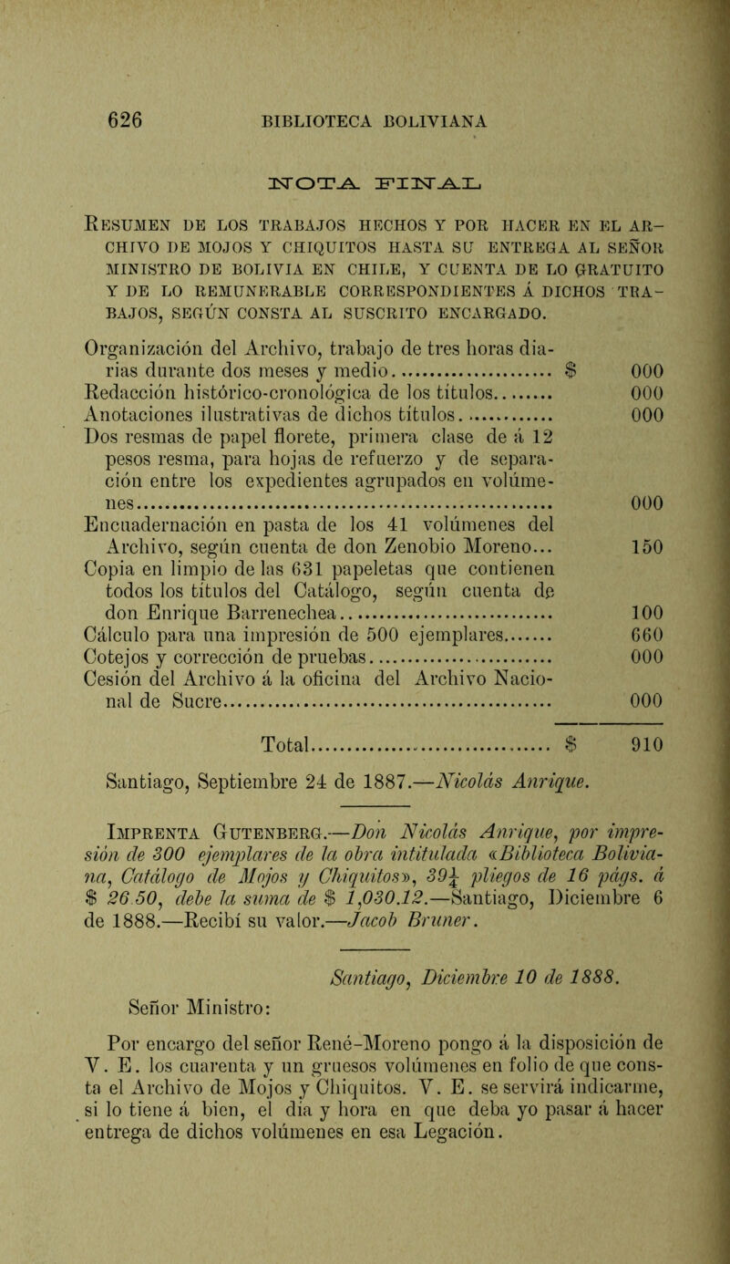 Eesumen de los trabajos hechos y por hacer en el ar- chivo DE MOJOS Y CHIQUITOS HASTA SU ENTREGA AL SEÑOR MINISTRO DE BOLIVIA EN CHILE, Y CUENTA DE LO QRATUITO Y DE LO REMUNERADLE CORRESPONDIENTES Á DICHOS TRA- BAJOS, SEGÚN CONSTA AL SUSCRITO ENCARGADO. Organización del Archivo, trabajo de tres horas dia- rias durante dos meses y medio $ 000 Eedacción histórico-cronológica de los títulos 000 Anotaciones ilustrativas de dichos títulos. 000 Dos resmas de papel florete, primera clase de á 12 pesos resma, para hojas de refuerzo y de separa- ción entre los expedientes agrupados en volúme- nes 000 Encuadernación en pasta de los 41 volúmenes del Archivo, según cuenta de don Zenobio Moreno... 150 Copia en limpio de las 631 papeletas que contienen todos los títulos del Catálogo, según cuenta de don Enrique Barrenechea 100 Cálculo para una impresión de 500 ejemplares 660 Cotejos y corrección de pruebas 000 Cesión del Archivo á la oficina del Archivo Nacio- nal de Sucre 000 Total $ 910 Santiago, Septiembre 24 de 1887.—Nicolás Anrique. Imprenta Gutenberg.—Don Nicolás Anrique^ por impre- sión de SOO ejemqüares de la oh'ci intitulada ^Biblioteca Bolivia- na^ Catálogo de Mojos y ChiquitosD^ 39^ pliegos de 16 págs. á $ 26 50, debe la sima de $ 1,080.12.—Santiago, Diciembre 6 de 1888.—Recibí su valor.—Jacob Briiner. Santiago, Diciembre 10 de 1888. Señor Ministro: Por encargo del señor René-Moreno pongo á la disposición de V. E. los cuarenta y un gruesos volúmenes en folio de que cons- ta el Archivo de Mojos y Chiquitos. V. E. se servirá indicarme, si lo tiene á bien, el día y hora en que deba yo pasar á hacer entrega de dichos volúmenes en esa Legación.