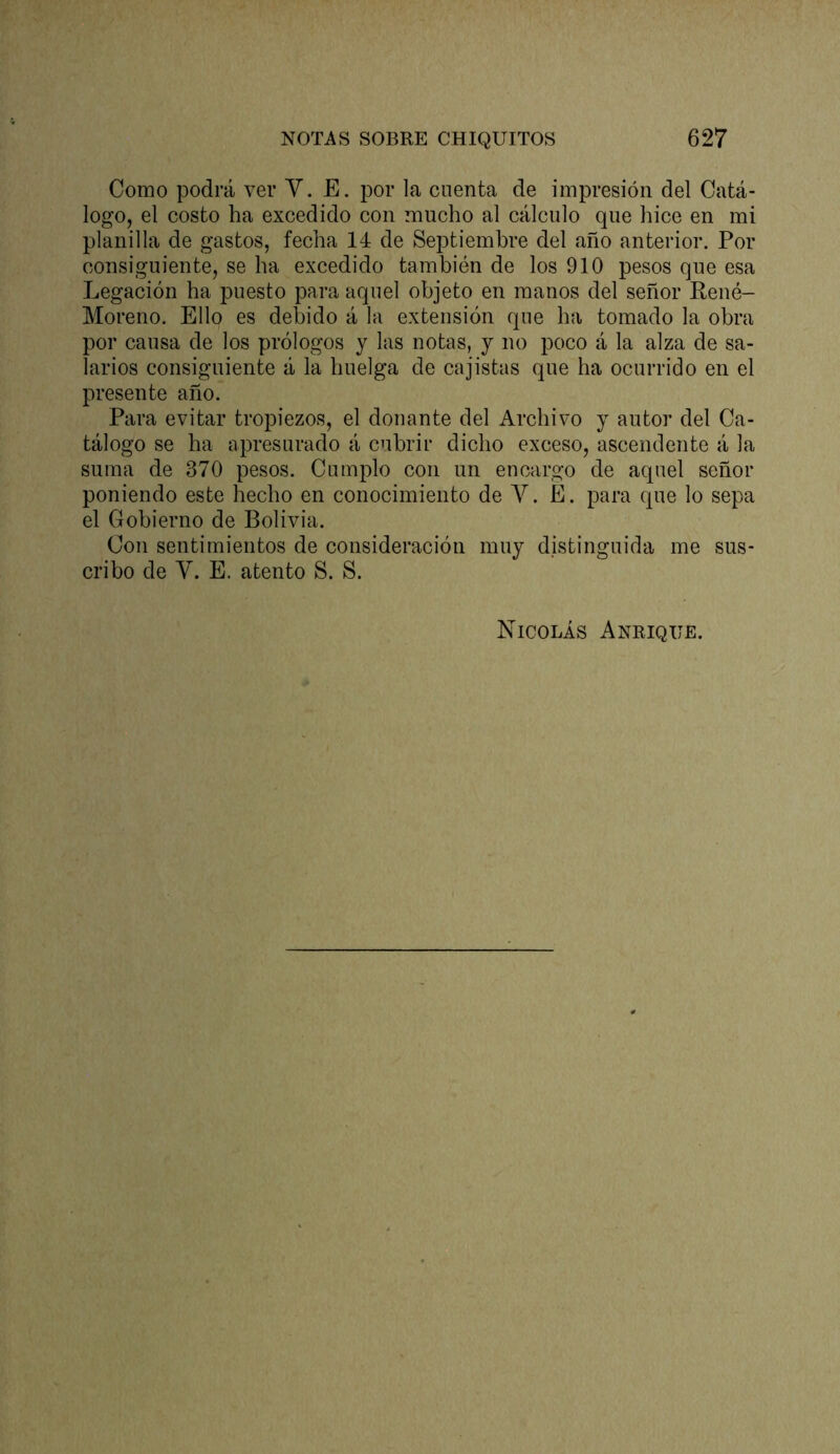Como podrá ver V. E. por la cuenta de impresión del Catá- logo, el costo ha excedido con mucho al cálculo que hice en mi planilla de gastos, fecha 14 de Septiembre del año anterior. Por consiguiente, se ha excedido también de los 910 pesos que esa Legación ha puesto para aquel objeto en manos del señor Pené- Moreno. Ello es debido á la extensión que ha tomado la obra por causa de los prólogos y las notas, y no poco á la alza de sa- larios consiguiente á la huelga de cajistas que ha ocurrido en el presente año. Para evitar tropiezos, el donante del Archivo y autor del Ca- tálogo se ha apresurado á cubrir dicho exceso, ascendente á la suma de 370 pesos. Cumplo con un encargo de aquel señor poniendo este hecho en conocimiento de V. É. para que lo sepa el Gobierno de Bolivia. Con sentimientos de consideración muy distinguida me sus- cribo de y. E. atento S. S. Nicolás Anrique.