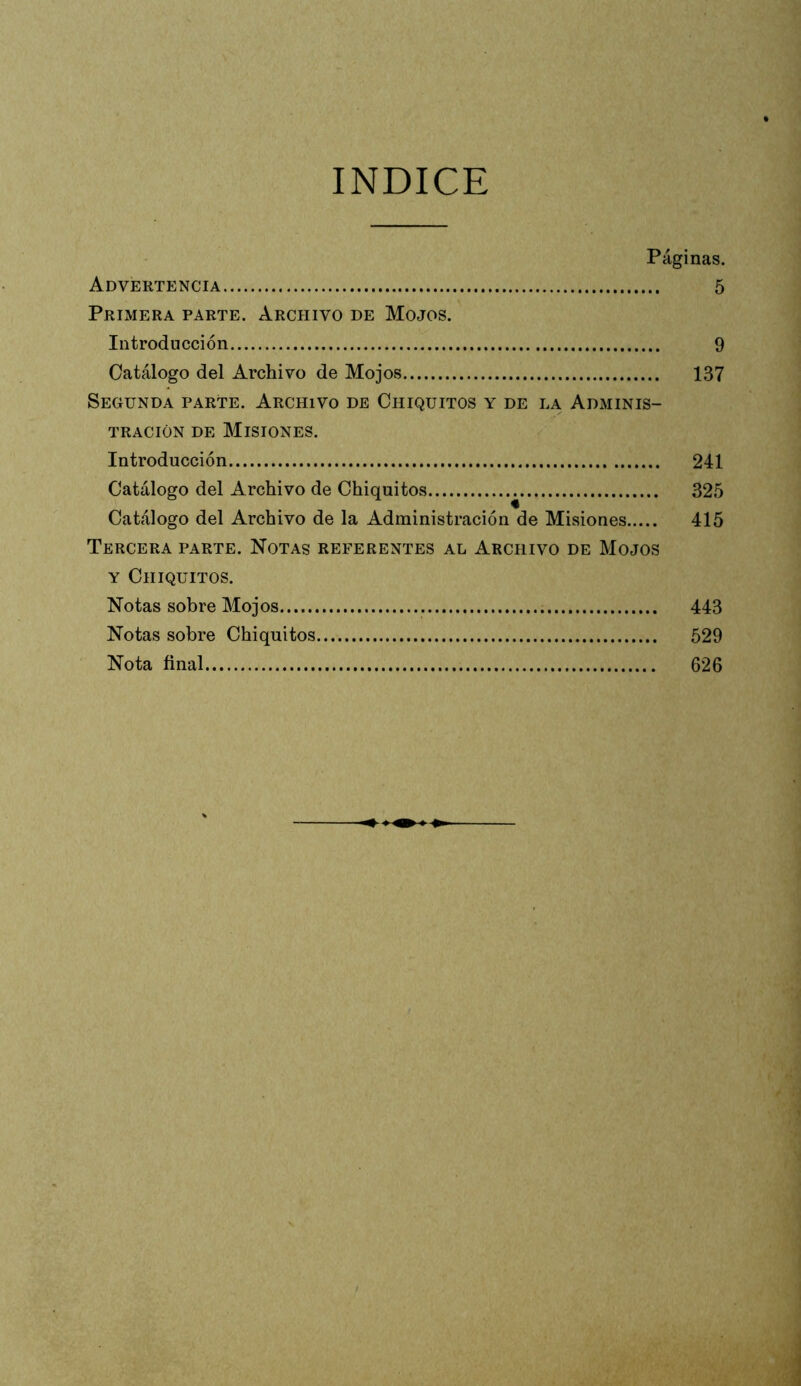 INDICE Páginas. Advertencia 5 Primera parte. Archivo de Mojos. Introducción 9 Catálogo del Archivo de Mojos 137 Segunda parte. Archivo de Chiquitos y de la Adminis- tración DE Misiones. Introducción 241 Catálogo del Archivo de Chiquitos 325 Catálogo del Archivo de la Administración de Misiones 415 Tercera parte. Notas referentes al Archivo de Mojos Y Chiquitos. Notas sobre Mojos 443 Notas sobre Chiquitos 529 Nota final 626