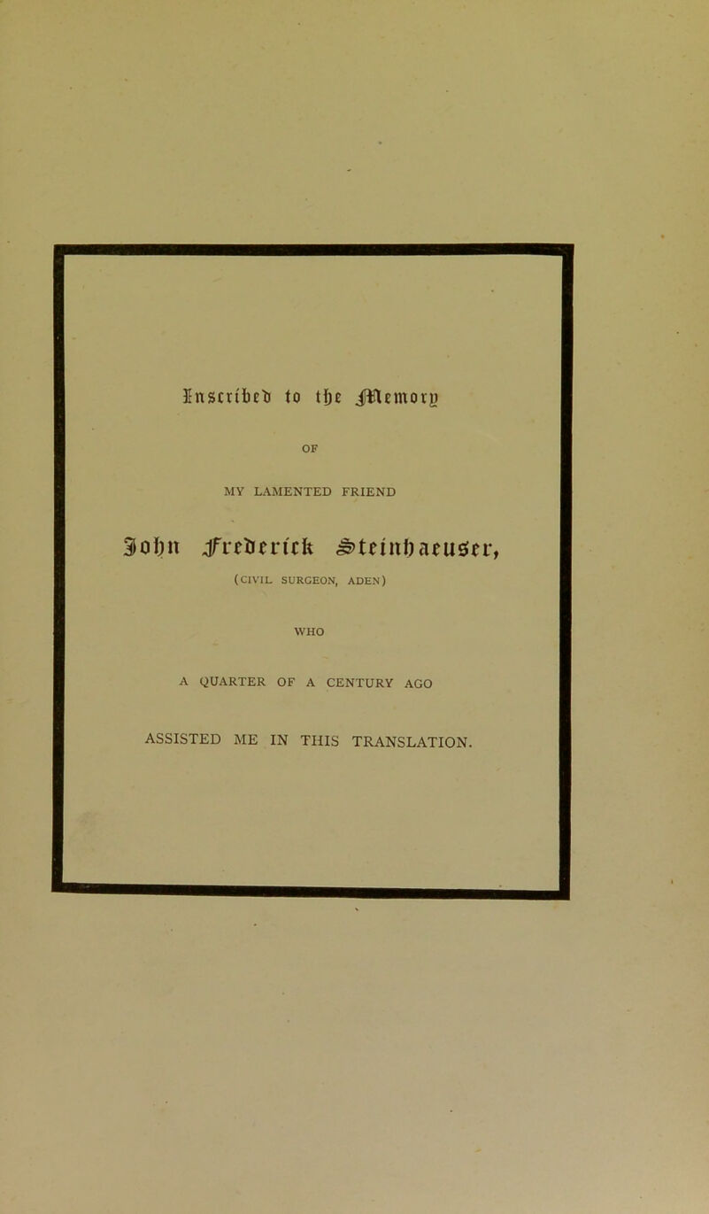 Inscribed to tfjo JWemoty OF MY LAMENTED FRIEND 3oI)tt jfretrertcfc ^tnnfmusier, (CIVIL SURGEON, ADEN) WHO A QUARTER OF A CENTURY AGO ASSISTED ME IN THIS TRANSLATION.