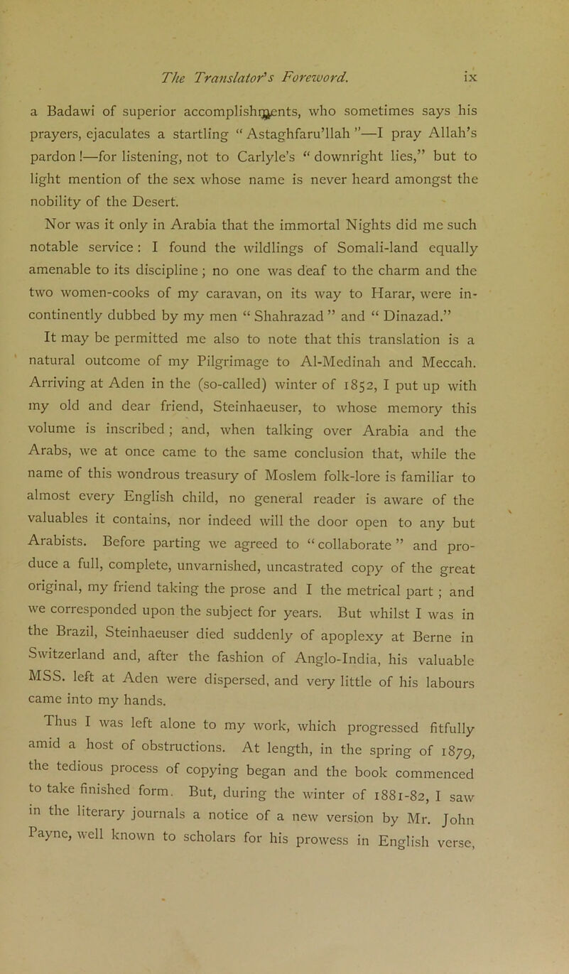 a Badawi of superior accomplishqjents, who sometimes says his prayers, ejaculates a startling “ Astaghfaru’llah ”—I pray Allah’s pardon!—for listening, not to Carlyle’s “ downright lies,” but to light mention of the sex whose name is never heard amongst the nobility of the Desert. Nor was it only in Arabia that the immortal Nights did me such notable service: I found the wildlings of Somali-land equally amenable to its discipline; no one was deaf to the charm and the two women-cooks of my caravan, on its way to Harar, were in- continently dubbed by my men “ Shahrazad ” and “ Dinazad.” It may be permitted me also to note that this translation is a natural outcome of my Pilgrimage to Al-Medinah and Meccah. Arriving at Aden in the (so-called) winter of 1852, I put up with my old and dear friend, Steinhaeuser, to whose memory this volume is inscribed; and, when talking over Arabia and the Arabs, we at once came to the same conclusion that, while the name of this wondrous treasury of Moslem folk-lore is familiar to almost every English child, no general reader is aware of the valuables it contains, nor indeed will the door open to any but Arabists. Before parting we agreed to “ collaborate ” and pro- duce a full, complete, unvarnished, uncastrated copy of the great original, my friend taking the prose and I the metrical part ; and we corresponded upon the subject for years. But whilst I was in the Brazil, Steinhaeuser died suddenly of apoplexy at Berne in Switzerland and, after the fashion of Anglo-India, his valuable MSS. left at Aden were dispersed, and very little of his labours came into my hands. Thus I was left alone to my work, which progressed fitfully amid a host of obstructions. At length, in the spring of 1879, the tedious process of copying began and the book commenced to take finished form. But, during the winter of 1881-82, I saw in the literary journals a notice of a new version by Mr. John Payne, well known to scholars for his prowess in English verse,