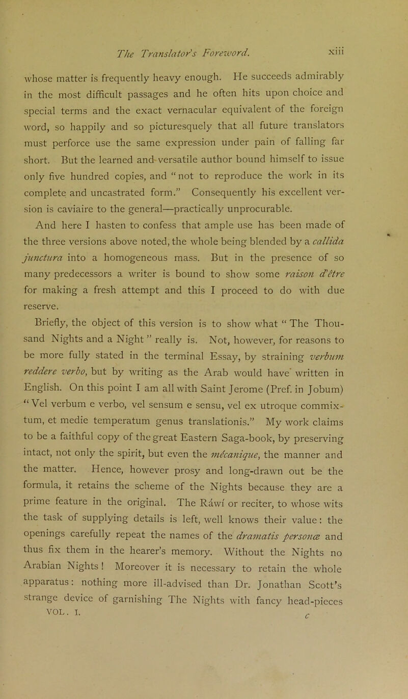 whose matter is frequently heavy enough. He succeeds admirably in the most difficult passages and he often hits upon choice and special terms and the exact vernacular equivalent of the foreign word, so happily and so picturesquely that all future translators must perforce use the same expression under pain of falling far short. But the learned and-versatile author bound himself to issue only five hundred copies, and “ not to reproduce the work in its complete and uncastrated form.” Consequently his excellent ver- sion is caviaire to the general—practically unprocurable. And here I hasten to confess that ample use has been made of the three versions above noted, the whole being blended by a callida junctura into a homogeneous mass. But in the presence of so many predecessors a writer is bound to show some raison d'etre for making a fresh attempt and this I proceed to do with due reserve. Briefly, the object of this version is to show what “ The Thou- sand Nights and a Night ” really is. Not, however, for reasons to be more fully stated in the terminal Essay, by straining verbum reddere verbo, but by writing as the Arab would have written in English. On this point I am all with Saint Jerome (Pref. in Jobum) “ Vel verbum e verbo, vel sensum e sensu, vel ex utroque commix- tum, et medie temperatum genus translationis.” My work claims to be a faithful copy of the great Eastern Saga-book, by preserving intact, not only the spirit, but even the mfcanique, the manner and the matter. Hence, however prosy and long-drawn out be the formula, it retains the scheme of the Nights because they are a prime feature in the original. The Rawi or reciter, to whose wits the task of supplying details is left, well knows their value: the openings carefully repeat the names of the dramatis persona and thus fix them in the hearer’s memory. Without the Nights no Arabian Nights ! Moreover it is necessary to retain the whole apparatus: nothing more ill-advised than Dr. Jonathan Scott’s stiange device of garnishing The Nights with fancy head-pieces VOL. i.