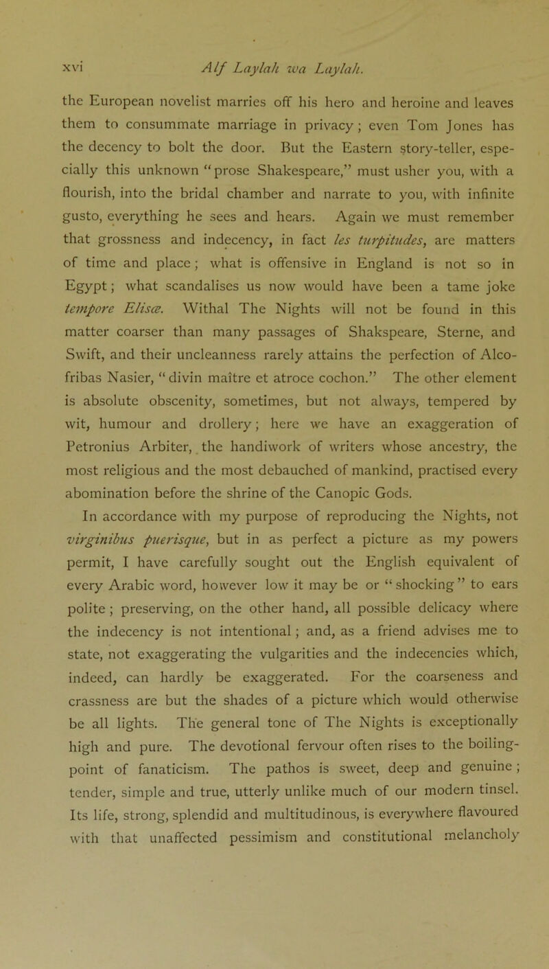 the European novelist marries off his hero and heroine and leaves them to consummate marriage in privacy; even Tom Jones has the decency to bolt the door. But the Eastern story-teller, espe- cially this unknown “ prose Shakespeare,” must usher you, with a flourish, into the bridal chamber and narrate to you, with infinite gusto, everything he sees and hears. Again we must remember that grossness and indecency, in fact les turpitudes, are matters of time and place; what is offensive in England is not so in Egypt; what scandalises us now would have been a tame joke tempore Elisa;. Withal The Nights will not be found in this matter coarser than many passages of Shakspeare, Sterne, and Swift, and their uncleanness rarely attains the perfection of Alco- fribas Nasier, “ divin maitre et atroce cochon.” The other element is absolute obscenity, sometimes, but not always, tempered by wit, humour and drollery; here we have an exaggeration of Petronius Arbiter, the handiwork of writers whose ancestry, the most religious and the most debauched of mankind, practised every abomination before the shrine of the Canopic Gods. In accordance with my purpose of reproducing the Nights, not virginibus puerisque, but in as perfect a picture as my powers permit, I have carefully sought out the English equivalent of every Arabic word, however low it may be or “shocking” to ears polite ; preserving, on the other hand, all possible delicacy where the indecency is not intentional; and, as a friend advises me to state, not exaggerating the vulgarities and the indecencies which, indeed, can hardly be exaggerated. For the coarseness and crassness are but the shades of a picture which would otherwise be all lights. The general tone of The Nights is exceptionally high and pure. The devotional fervour often rises to the boiling- point of fanaticism. The pathos is sweet, deep and genuine ; tender, simple and true, utterly unlike much of our modern tinsel. Its life, strong, splendid and multitudinous, is everywhere flavoured with that unaffected pessimism and constitutional melancholy