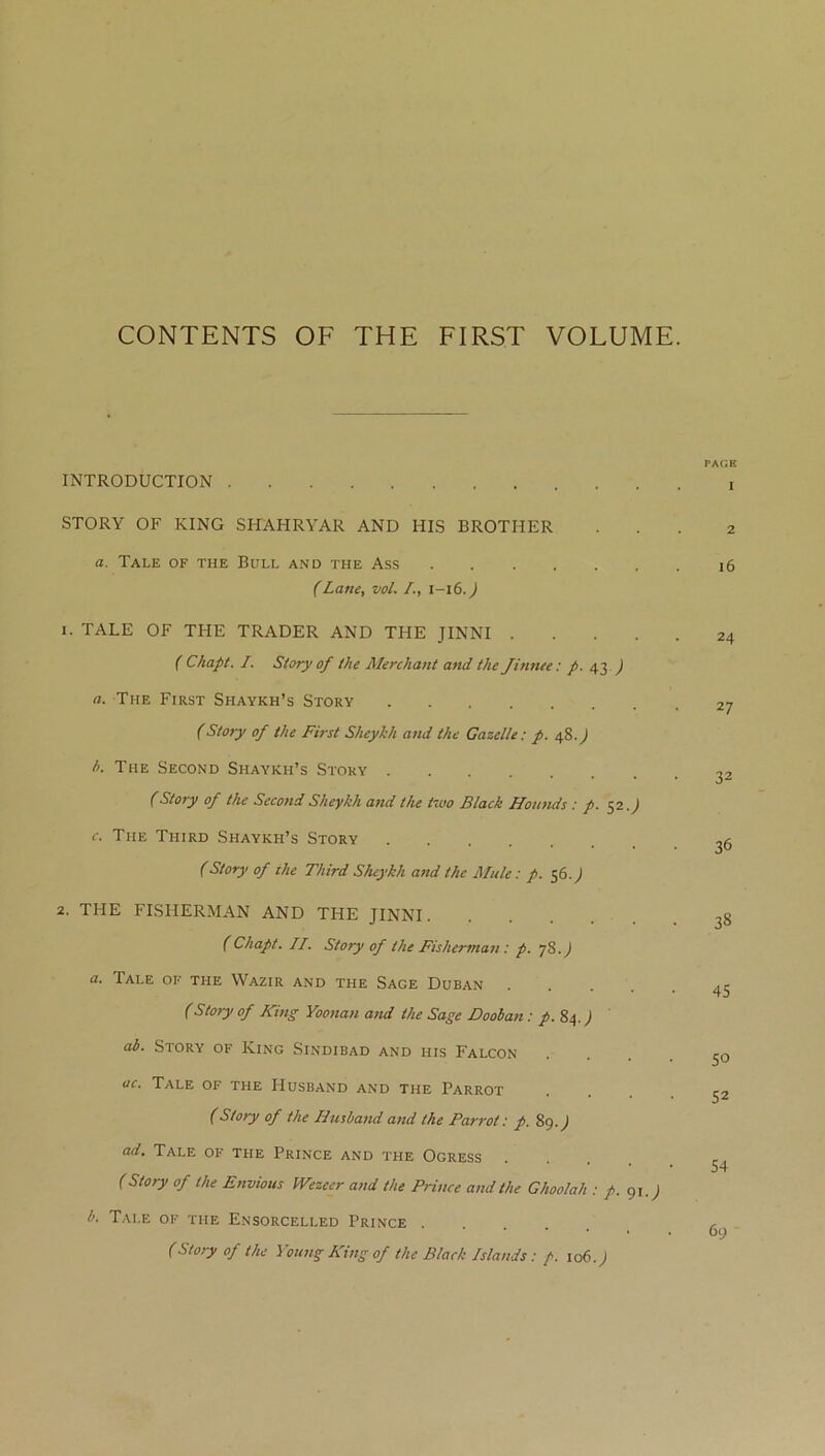 CONTENTS OF THE FIRST VOLUME. INTRODUCTION STORY OF KING SHAHRYAR AND HIS BROTHER a. Tale of the Bull and the Ass (Lane, vol. /., 1-16. J 1. TALE OF THE TRADER AND THE JINNI .... ( Chapt. I. Story of the Merchant and the Jinnee: p. 43 ) a. The First Shaykh’s Story (Story of the First Sheykh and the Gazelle: p. 48.) h. The Second Shaykh’s Story (Story of the Second Sheykh and the two Black Hounds : p. 52.) c. The Third Shaykh’s Story (Story of the Third Sheykh and the Mule: p. 56J 2. THE FISHERMAN AND THE JINNI (Chapt. II. Story of the Fisherman: p. 78.) a. Tale of the Wazir and the Sage Duban .... (Story of King Yoonan and the Sage Dooban: p. 84.) ab. Story of King Sindibad and his Falcon ac. Tale of the Husband and the Parrot (Story of the Husband and the Parrot: p. 89.) ad. Tale of the Prince and the Ogress (Story of the Envious IVezeer and the Prince and the Ghoolah : p. 91.) b. Tai.e of the Ensorcelled Prince .... (Story of the Young King of the Black Islands: f 106.) PAGE 1 2 l6 24 27 32 36 38 45 50 52 54 69