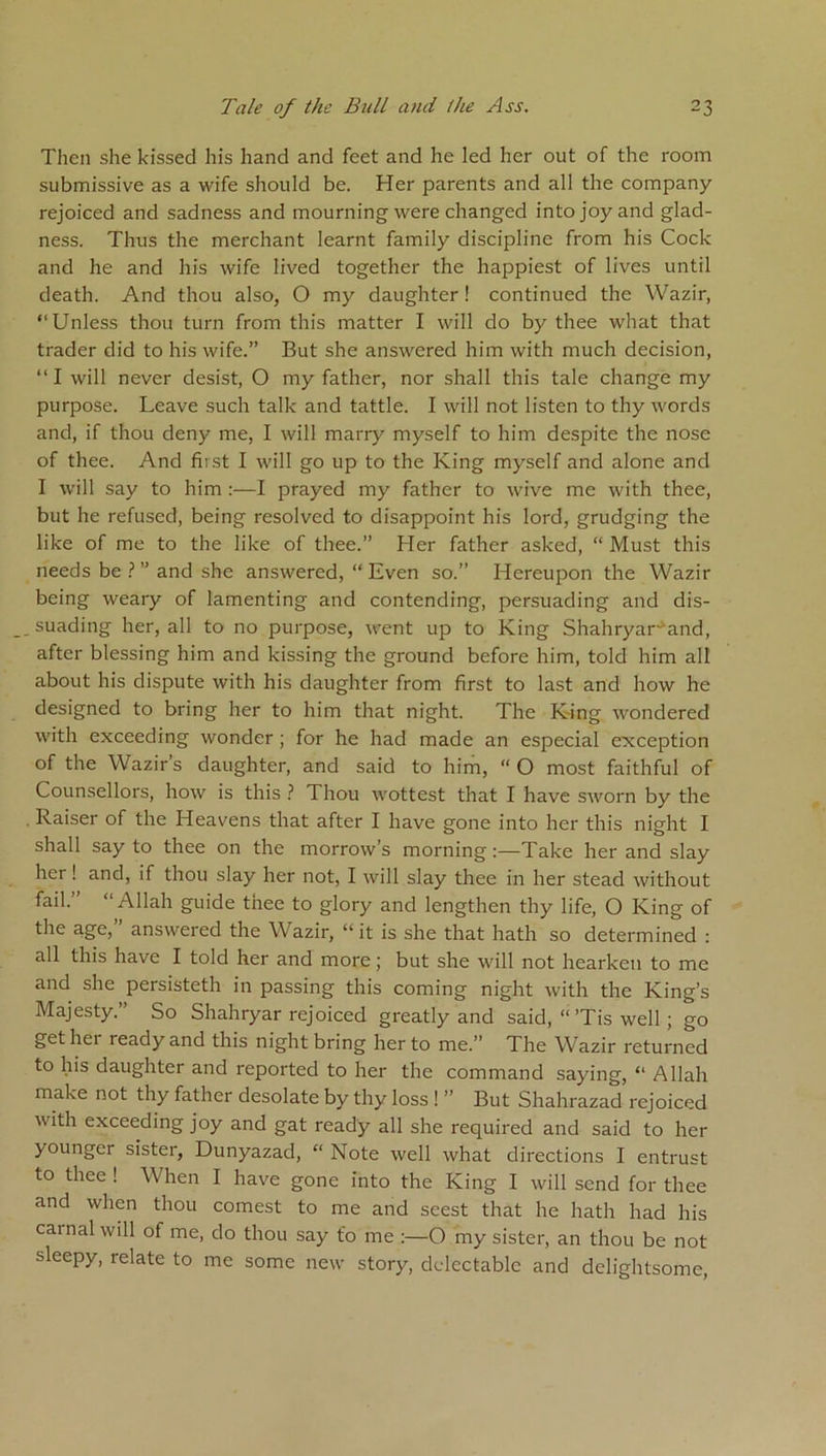 Then she kissed his hand and feet and he led her out of the room submissive as a wife should be. Her parents and all the company rejoiced and sadness and mourning were changed into joy and glad- ness. Thus the merchant learnt family discipline from his Cock and he and his wife lived together the happiest of lives until death. And thou also, O my daughter! continued the Wazir, “Unless thou turn from this matter I will do by thee what that trader did to his wife.” But she answered him with much decision, “I will never desist, O my father, nor shall this tale change my purpose. Leave such talk and tattle. I will not listen to thy words and, if thou deny me, I will marry myself to him despite the nose of thee. And first I will go up to the King myself and alone and I will say to him :—I prayed my father to wive me with thee, but he refused, being resolved to disappoint his lord, grudging the like of me to the like of thee.” Her father asked, “ Must this needs be ? ” and she answered, “ Even so.” Hereupon the Wazir being weary of lamenting and contending, persuading and dis- suading her, all to no purpose, went up to King Shahryar'and, after blessing him and kissing the ground before him, told him all about his dispute with his daughter from first to last and how he designed to bring her to him that night. The King wondered with exceeding wonder; for he had made an especial exception of the Wazir’s daughter, and said to him, “ O most faithful of Counsellors, how is this ? Thou wottest that I have sworn by the . Raiser of the Heavens that after I have gone into her this night I shall say to thee on the morrow’s morning:—Take her and slay her! and, if thou slay her not, I will slay thee in her stead without fail.” “Allah guide thee to glory and lengthen thy life, O King of the age,” answered the Wazir, “it is she that hath so determined : all this have I told her and more; but she will not hearken to me and she persisteth in passing this coming night with the King’s Majesty.” So Shahryar rejoiced greatly and said, “’Tis well; go get hei ready and this night bring her to me.” The Wazir returned to his daughter and reported to her the command saying, “ Allah make not thy father desolate by thy loss ! ” But Shahrazad rejoiced with exceeding joy and gat ready all she required and said to her younger sister, Dunyazad, “ Note well what directions I entrust to thee 1 When I have gone into the King I will send for thee and when thou comest to me and seest that he hath had his carnal will of me, do thou say t'o me :—O my sister, an thou be not sleepy, relate to me some new story, delectable and delightsome,