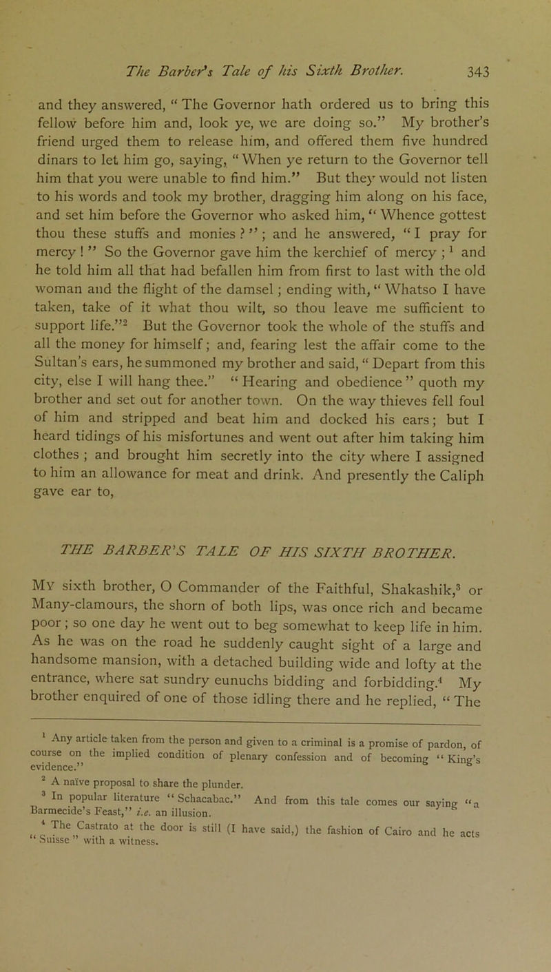 and they answered, “ The Governor hath ordered us to bring this fellow before him and, look ye, we are doing so.” My brother’s friend urged them to release him, and offered them five hundred dinars to let him go, saying, “ When ye return to the Governor tell him that you were unable to find him.” But they would not listen to his words and took my brother, dragging him along on his face, and set him before the Governor who asked him, “ Whence gottest thou these stuffs and monies ? ” ; and he answered, “ I pray for mercy ! ” So the Governor gave him the kerchief of mercy ;1 and he told him all that had befallen him from first to last with the old woman and the flight of the damsel ; ending with, “ Whatso I have taken, take of it what thou wilt, so thou leave me sufficient to support life.”2 But the Governor took the whole of the stuffs and all the money for himself; and, fearing lest the affair come to the Sultan’s ears, he summoned my brother and said, “ Depart from this city, else I will hang thee.” “ Hearing and obedience ” quoth my brother and set out for another town. On the way thieves fell foul of him and stripped and beat him and docked his ears; but I heard tidings of his misfortunes and went out after him taking him clothes ; and brought him secretly into the city where I assigned to him an allowance for meat and drink. And presently the Caliph gave ear to, THE BARBER'S TALE OF HIS SIXTH BROTHER. Mv sixth brother, O Commander of the Faithful, Shakashik,3 or Many-clamours, the shorn of both lips, was once rich and became poor; so one day he went out to beg somewhat to keep life in him. As he was on the road he suddenly caught sight of a large and handsome mansion, with a detached building wide and lofty at the entrance, where sat sundry eunuchs bidding and forbidding.4 My brother enquired of one of those idling there and he replied, “ The Any article taken from the person and given to a criminal is a promise of pardon, of course on the implied condition of plenary confession and of becoming “ King’s evidence.” 2 A naive proposal to share the plunder. 3 In popular literature “ Schacabac.” And from this tale comes our saying “a Barmecide’s Feast,” i.e. an illusion. . * Thc Castrato at the door is still (I have said,) the fashion of Cairo and he acts Suisse with a witness.