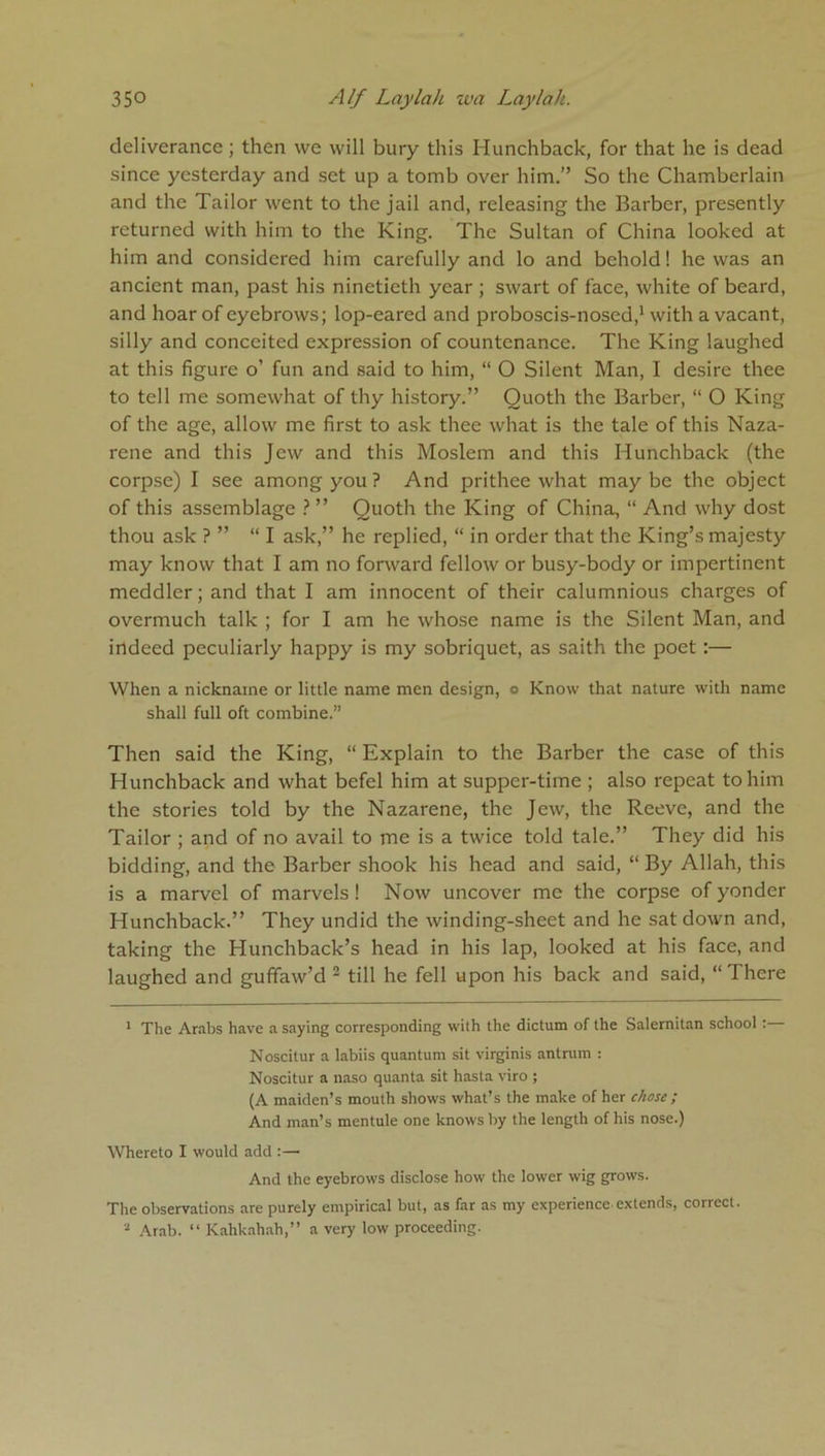 deliverance; then we will bury this Hunchback, for that he is dead since yesterday and set up a tomb over him.” So the Chamberlain and the Tailor went to the jail and, releasing the Barber, presently returned with him to the King. The Sultan of China looked at him and considered him carefully and lo and behold! he was an ancient man, past his ninetieth year ; swart of face, white of beard, and hoar of eyebrows; lop-eared and proboscis-nosed,1 with a vacant, silly and conceited expression of countenance. The King laughed at this figure o’ fun and said to him, “ O Silent Man, I desire thee to tell me somewhat of thy history.” Quoth the Barber, “ O King of the age, allow me first to ask thee what is the tale of this Naza- rene and this Jew and this Moslem and this Hunchback (the corpse) I see among you ? And prithee what maybe the object of this assemblage ? ” Quoth the King of China, “ And why dost thou ask ? ” “I ask,” he replied, “ in order that the King’s majesty may know that I am no forward fellow or busy-body or impertinent meddler; and that I am innocent of their calumnious charges of overmuch talk ; for I am he whose name is the Silent Man, and indeed peculiarly happy is my sobriquet, as saith the poet :— When a nickname or little name men design, o Know that nature with name shall full oft combine.” Then said the King, “ Explain to the Barber the case of this Hunchback and what befel him at supper-time ; also repeat to him the stories told by the Nazarene, the Jew, the Reeve, and the Tailor ; and of no avail to me is a twice told tale.” They did his bidding, and the Barber shook his head and said, “ By Allah, this is a marvel of marvels! Now uncover me the corpse of yonder Hunchback.” They undid the winding-sheet and he sat down and, taking the Hunchback’s head in his lap, looked at his face, and laughed and guffaw’d 2 till he fell upon his back and said, “There 1 The Arabs have a saying corresponding with the dictum of the Salernitan school:— Noscitur a labiis quantum sit virginis antrum : Noscitur a naso quanta sit hasta viro ; (A maiden’s mouth shows what’s the make of her chose ; And man’s mentule one knows by the length of his nose.) Whereto I would add :— And the eyebrows disclose how the lower wig grows. The observations are purely empirical but, as far as my experience-extends, correct. 2 Arab. “ Kahkahah,” a very low proceeding.