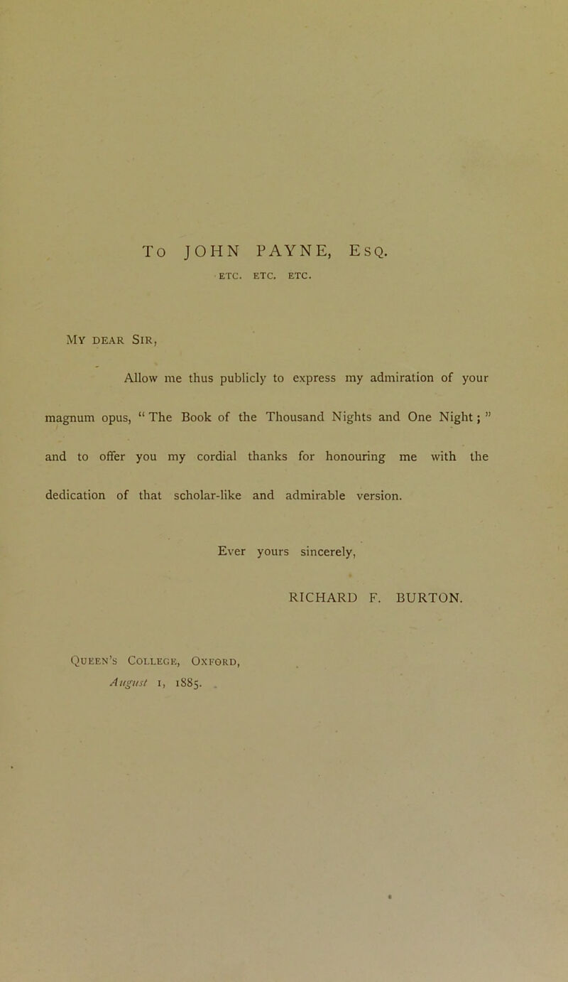 To JOHN PAYNE, Esq. ETC. ETC. ETC. My dear Sir, Allow me thus publicly to express my admiration of your magnum opus, “The Book of the Thousand Nights and One Night;” and to offer you my cordial thanks for honouring me with the dedication of that scholar-like and admirable version. Ever yours sincerely, RICHARD F. BURTON. Queen’s College, Oxford, August i, 1S85.