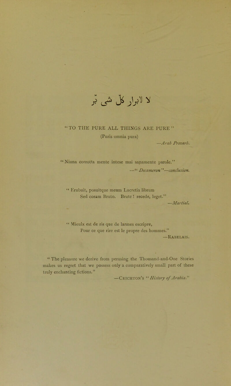 £ L5^ ^ “TO T1IE PURE ALL THINGS ARE PURE” (Puris omnia pura) —Arab Proverb. “ Niuna corrotta mente intese mai sapamente parole.” —“ Decameron ”—conclusion. “ Erubuit, posuitque meum Lucretia librum Sed coram Bruto. Brute ! recede, leget.” —Martial. “ Mieulx est de ris que de larmes escripre, Pour ce que rire est le propre des hommes.” —Rabelais. “ The pleasure we derive from perusing the Thousand-and-One Stories makes us regret that we possess only a comparatively small part of these truly enchanting fictions.” —Crichton’s “ History of Arabia.