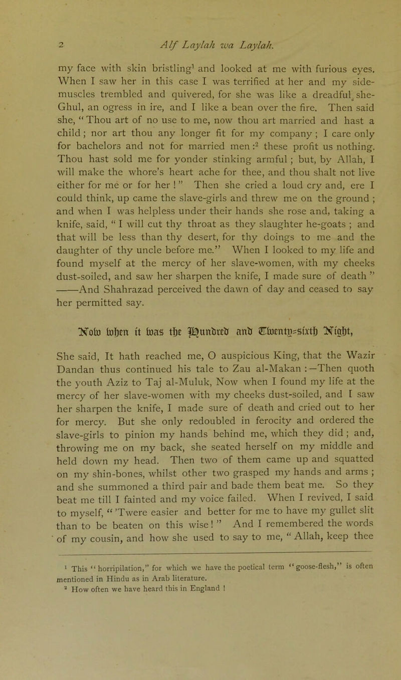 my face with skin bristling1 and looked at me with furious eyes. When I saw her in this case I was terrified at her and my side- muscles trembled and quivered, for she was like a dreadful she- Ghul, an ogress in ire, and I like a bean over the fire. Then said she, “ Thou art of no use to me, now thou art married and hast a child; nor art thou any longer fit for my company ; I care only for bachelors and not for married men :2 3 these profit us nothing. Thou hast sold me for yonder stinking armful ; but, by Allah, I will make the whore’s heart ache for thee, and thou shalt not live either for me or for her ! ” Then she cried a loud cry and, ere I could think, up came the slave-girls and threw me on the ground ; and when I was helpless under their hands she rose and, taking a knife, said, “ I will cut thy throat as they slaughter he-goats ; and that will be less than thy desert, for thy doings to me and the daughter of thy uncle before me.” When I looked to my life and found myself at the mercy of her slave-women, with my cheeks dust-soiled, and saw her sharpen the knife, I made sure of death ” And Shahrazad perceived the dawn of day and ceased to say her permitted say. Xota token ft tons tljc pJuntiretJ anti Etocntn=s(.xtfj Nfafjt, She said, It hath reached me, O auspicious King, that the Wazir Dandan thus continued his tale to Zau al-Makan : —Then quoth the youth Aziz to Taj al-Muluk, Now when I found my life at the mercy of her slave-women with my cheeks dust-soiled, and I saw her sharpen the knife, I made sure of death and cried out to her for mercy. But she only redoubted in ferocity and ordered the slave-girls to pinion my hands behind me, which they did ; and, throwing me on my back, she seated herself on my middle and held down my head. Then two of them came up and squatted on my shin-bones, whilst other two grasped my hands and arms ; and she summoned a third pair and bade them beat me. So they beat me till I fainted and my voice failed. When I revived, I said to myself, “ ’Twere easier and better for me to have my gullet slit than to be beaten on this wise! ” And I remembered the words of my cousin, and how she used to say to me, Allah, keep thee 1 This “horripilation,” for which we have the poetical term “goose-flesh,” is often mentioned in Hindu as in Arab literature. 3 How often we have heard this in England !