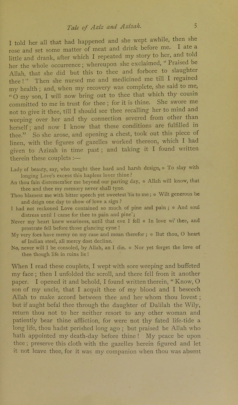 I told her all that had happened and she wept awhile, then she rose and set some matter of meat and drink befoic me. I ate a little and drank, after which I repeated my story to her, and to her the whole occurrence; whereupon she exclaimed, “ Praised be Allah, that she did but this to thee and forbore to slaughter thee ! ” Then she nursed me and medicined me till I regained my health ; and, when my recovery was complete, she said to me, “ O my son, I will now bring out to thee that which thy cousin committed to me in trust for thee ; for it is thine. She swoie me not to give it thee, till I should see thee recalling her to mind and weeping over her and thy connection severed from othei than herself; and now I know that these conditions are fulfilled in thee.” So she arose, and opening a chest, took out this piece of linen, with the figures of gazelles worked thereon, which I had given to Azizah in time past ; and taking it I found written therein these couplets :— Lady of beauty, say, who taught thee hard and harsh design, o To slay with longing Love’s excess this hapless lover thine ? An thou fain disremember me beyond our parting day, o Allah will know, that thee and thee my memory never shall tyne. Thou blamest me with bitter speech yet sweetest ’tis to me ; o Wilt generous be and deign one day to show of love a sign ? I had not reckoned Love contained so much of pine and pain ; o And soul distress until I came for thee to pain and pine'; Never my heart knew weariness, until that eve I fell o In love wi’ thee, and prostrate fell before those glancing eyne ! My very foes have mercy on my case and moan therefor ; a But thou, O heart of Indian steel, all mercy dost decline. No, never will I be consoled, by Allah, an I die. o Nor yet forget the love of thee though life in ruins lie ! When I read these couplets, I wept with sore weeping and buffeted my face ; then I unfolded the scroll, and there fell from it another paper. I opened it and behold, I found written therein, “ Know, O son of my uncle, that I acquit thee of my blood and I beseech Allah to make accord between thee and her whom thou lovest ; but if aught befal thee through the daughter of Dalilah the Wily, return thou not to her neither resort to any other woman and patiently bear thine affliction, for were not thy fated life-tide a long life, thou hadst perished long ago ; but praised be Allah who hath appointed my death-day before thine ! My peace be upon thee ; preserve this cloth with the gazelles herein figured and let it not leave thee, for it was my companion when thou was absent