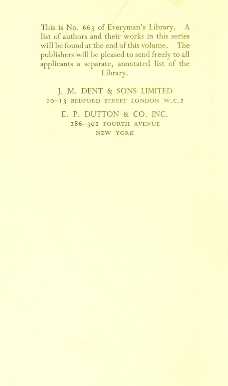 This is No. 663 of Everyman’s Library. A Jist of authors and their works in this series will be found at the end of this volume. The publishers will be pleased to send freely to all applicants a separate, annotated list of the J. M. DENT & SONS LIMITED IO-13 BEDFORD STREET LONDON W.C.2 E. P. DUTTON & CO. INC. 286-302 FOURTH AVENUE NEW YORK