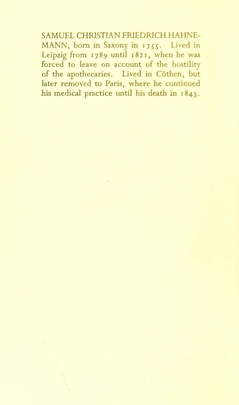 SAMUEL CHRISTIAN FRIEDRICH HAHNE- MANN, bom in Saxony in tjgg. Lived in Leipzig from 1789 until 1821, when he was forced to leave on account of the hostility of the apothecaries. Lived in Cöthen, but later removed to Paris, where he continued his medical practice until his death in 1843.
