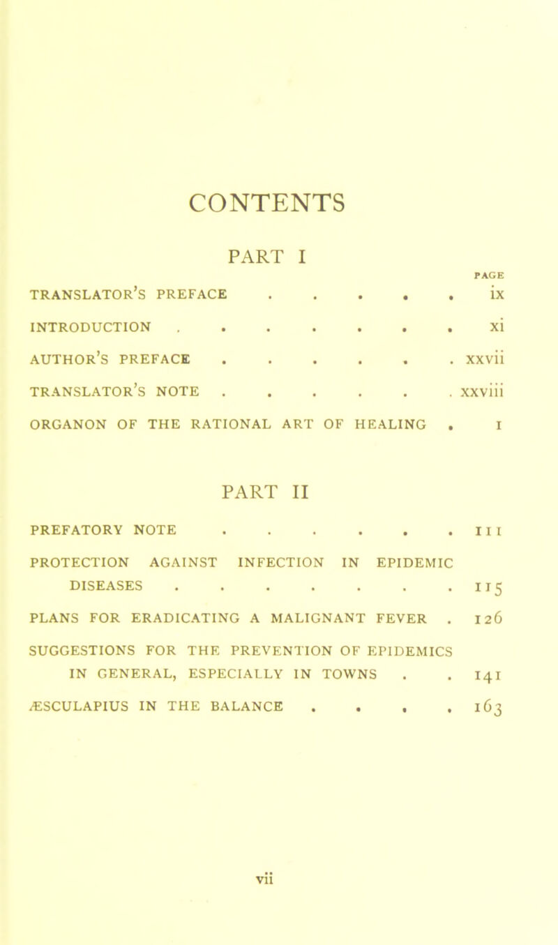 CONTENTS PART I PAGE translator’s PREFACE • • • . ix INTRODUCTION • • • . xi AUTHOR’S PREFACE • • • . xxvii TRANSLATOR’S NOTE . • • • . xxviii ORGANON OF THE RATIONAL ART OF HEALING . I PART II PREFATORY NOTE . . . . . .III PROTECTION AGAINST INFECTION IN EPIDEMIC DISEASES . . . . . . -H5 PLANS FOR ERADICATING A MALIGNANT FEVER . 126 SUGGESTIONS FOR THE PREVENTION OF EPIDEMICS IN GENERAL, ESPECIALLY IN TOWNS . . 141 ^ESCULAPIUS IN THE BALANCE . . , .163 Vll